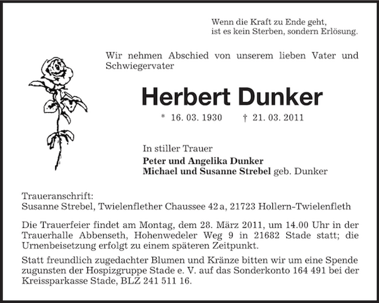 <p>Wenn die Kraft zu Ende geht,<br />ist es kein Sterben, sondern Erlösung.<br />Wir nehmen Abschied von unserem lieben Vater und Schwiegervater<br />Herbert Dunker<br />* 16. 03. 1930 † 21. 03. 2011<br />In stiller Trauer<br />Peter und Angelika Dunker<br />Michael und Susanne Strebel geb. Dunker<br />Traueranschrift:<br />Susanne Strebel, Twielenflether Chaussee 42 a, 21723 Hollern-Twielenfleth<br />Die Trauerfeier findet am Montag, dem 28. März 2011, um 14.00 Uhr in der Trauerhalle Abbenseth, Hohenwedeler Weg 9 in 21682 Stade statt; die<br />Urnenbeisetzung erfolgt zu einem späteren Zeitpunkt.<br />Statt freundlich zugedachter Blumen und Kränze bitten wir um eine Spende zugunsten der Hospizgruppe Stade e. V. auf das Sonderkonto 164 491 bei der Kreissparkasse Stade, BLZ 241 511 16.</p>