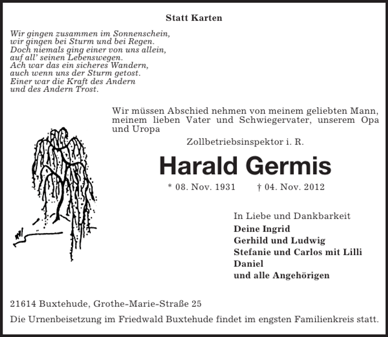 <p>Statt Karten<br />Wir gingen zusammen im Sonnenschein,<br />wir gingen bei Sturm und bei Regen.<br />Doch niemals ging einer von uns allein,<br />auf all’ seinen Lebenswegen.<br />Ach war das ein sicheres Wandern,<br />auch wenn uns der Sturm getost.<br />Einer war die Kraft des Andern<br />und des Andern Trost.</p><p>Wir müssen Abschied nehmen von meinem geliebten Mann,<br />meinem lieben Vater und Schwiegervater, unserem Opa<br />und Uropa<br />Zollbetriebsinspektor i. R.</p><p>Harald Germis<br />* 08. Nov. 1931</p><p>† 04. Nov. 2012</p><p>In Liebe und Dankbarkeit<br />Deine Ingrid<br />Gerhild und Ludwig<br />Stefanie und Carlos mit Lilli<br />Daniel<br />und alle Angehörigen<br />21614 Buxtehude, Grothe-Marie-Straße 25<br />Die Urnenbeisetzung im Friedwald Buxtehude findet im engsten Familienkreis statt.</p>