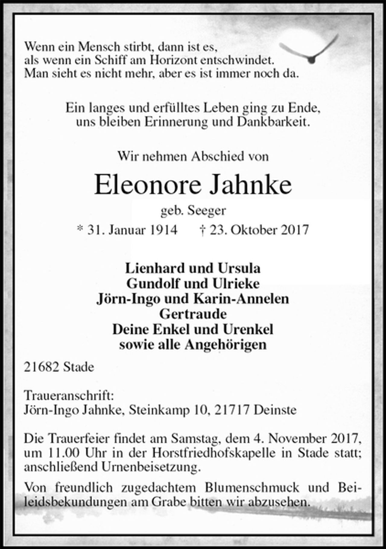 <p>Wenn ein Mensch stirbt, dann ist es,<br />als wenn ein Schiff am Horizont entschwindet.<br />Man sieht es nicht mehr, aber es ist immer noch da.<br />Ein langes und erfülltes Leben ging zu Ende,<br />uns bleiben Erinnerung und Dankbarkeit.</p><p>Wir nehmen Abschied von<br />Eleonore Jahnke<br />geb. Seeger<br />* 31. Januar 1914 † 23. Oktober 2017</p><p>Lienhard und Ursula<br />Gundolf und Ulrieke<br />Jörn-Ingo und Karin-Annelen<br />Gertraude<br />Deine Enkel und Urenkel<br />sowie alle Angehörigen<br />21682 Stade</p><p>Traueranschrift:<br />Jörn-Ingo Jahnke, Steinkamp 10, 21717 Deinste</p><p>Die Trauerfeier findet am Samstag, dem 4. November 2017,<br />um 11.00 Uhr in der Horstfriedhofskapelle in Stade statt; anschließend Urnenbeisetzung.<br />Von freundlich zugedachtem Blumenschmuck und Beileidsbekundungen am Grabe bitten wir abzusehen.</p>