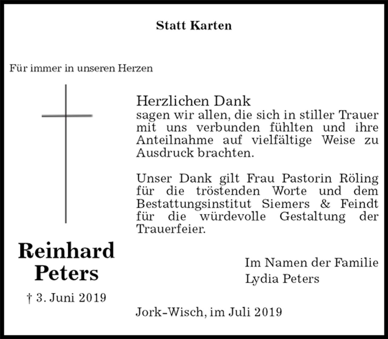 <p>Statt Karten</p>
<p>Für immer in unseren Herzen<br />Herzlichen Dank<br />sagen wir allen, die sich in stiller Trauer mit uns verbunden fühlten und ihre<br />Anteilnahme auf vielfältige Weise zu Ausdruck brachten.</p>
<p>Unser Dank gilt Frau Pastorin Röling für die tröstenden Worte und dem<br />Bestattungsinstitut Siemers &amp; Feindt für die würdevolle Gestaltung der<br />Trauerfeier.<br />Im Namen der Familie<br />Lydia Peters<br />Jork-Wisch, im Juli 2019<br />Reinhard<br />Peters<br />† 3. Juni 2019</p>