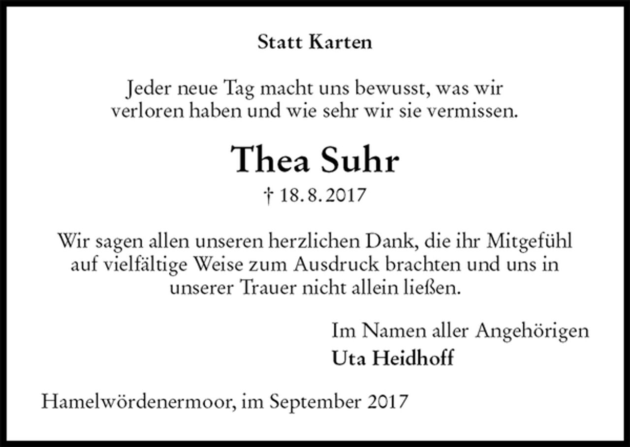 <p>Statt Karten<br />Jeder neue Tag macht uns bewusst, was wir<br />verloren haben und wie sehr wir sie vermissen.<br />Thea Suhr<br />† 18. 8. 2017<br />Wir sagen allen unseren herzlichen Dank, die ihr Mitgefühl auf vielfältige Weise zum Ausdruck brachten und uns in<br />unserer Trauer nicht allein ließen.<br />Im Namen aller Angehörigen<br />Uta Heidhoff<br />Hamelwördenermoor, im September 2017</p>