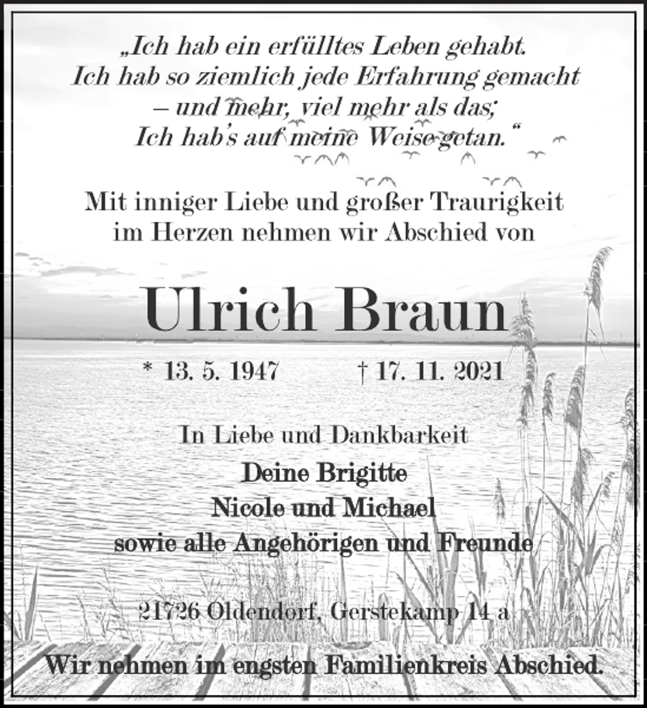 <p>„Ich hab ein erfülltes Leben gehabt.<br />Ich hab so ziemlich jede Erfahrung gemacht<br />- und mehr, viel mehr als das;<br />Ich hab's auf meine Weise getan.“<br />Mit inniger Liebe und großer Traurigkeit<br />im Herzen nehmen wir Abschied von<br />Ulrich Braun<br />* 13. 5. 1947 † 17. 11. 2021<br />In Liebe und Dankbarkeit<br />Deine Brigitte<br />Nicole und Michael<br />sowie alle Angehörigen und Freunde<br />21726 Oldendorf, Gerstekamp 14 a<br />Wir nehmen im engsten Familienkreis Abschied.</p>
