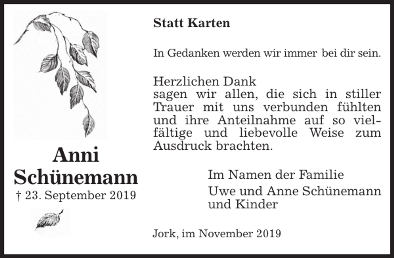 <p>Statt Karten<br />In Gedanken werden wir immer bei dir sein.<br />Herzlichen Dank<br />sagen wir allen, die sich in stiller Trauer mit uns verbunden fühlten und ihre Anteilnahme auf so viel-<br />fältige und liebevolle Weise zum Ausdruck brachten.<br />Im Namen der Familie<br />Uwe und Anne Schünemann<br />und Kinder<br />Jork, im November 2019<br />Anni<br />Schünemann<br />† 23. September 2019</p>