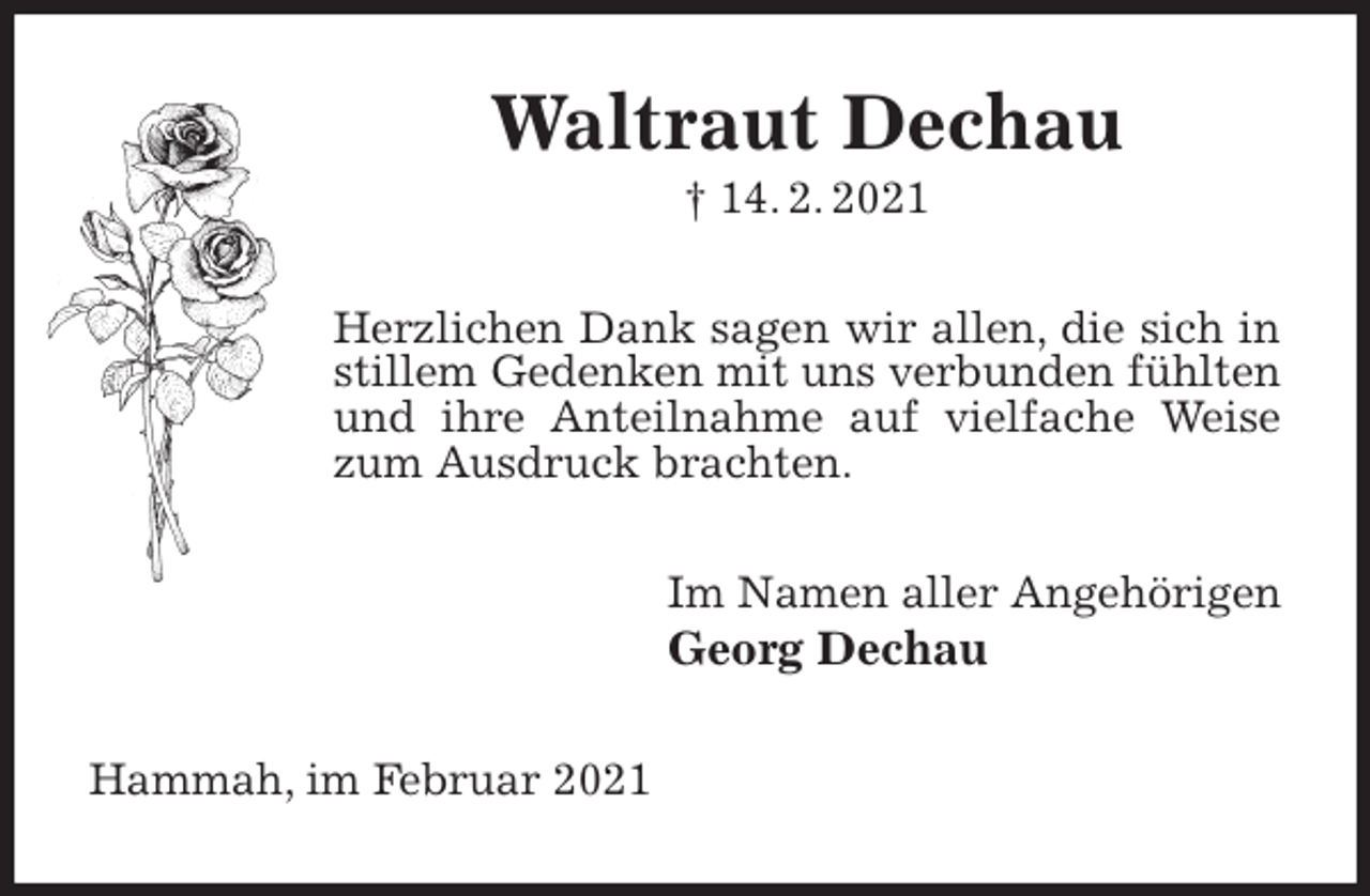 <p>Waltraut Dechau<br />† 14. 2. 2021<br />Herzlichen Dank sagen wir allen, die sich in stillem Gedenken mit uns verbunden fühlten und ihre Anteilnahme auf vielfache Weise zum Ausdruck brachten.<br />Im Namen aller Angehörigen<br />Georg Dechau<br />Hammah, im Februar 2021</p>