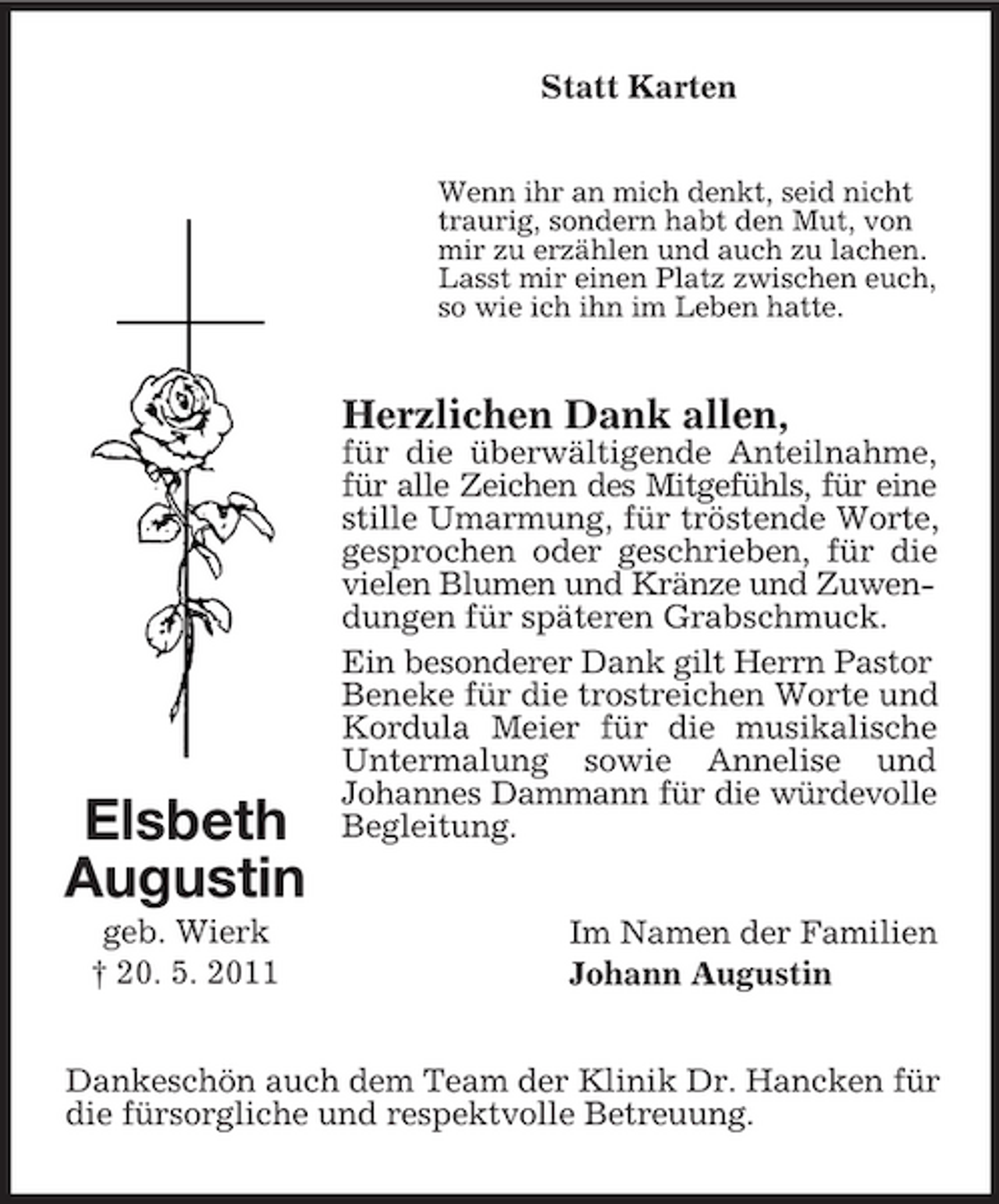 <p>Statt Karten<br />Wenn ihr an mich denkt, seid nicht traurig, sondern habt den Mut, von mir zu erzählen und auch zu lachen. Lasst mir einen Platz zwischen euch, so wie ich ihn im Leben hatte.</p><p>Herzlichen Dank allen,<br />für die überwältigende Anteilnahme, für alle Zeichen des Mitgefühls, für eine stille Umarmung, für tröstende Worte, gesprochen oder geschrieben, für die vielen Blumen und Kränze und Zuwendungen für späteren Grabschmuck. Ein besonderer Dank gilt Herrn Pastor Beneke für die trostreichen Worte und Kordula Meier für die musikalische Untermalung sowie Annelise und Johannes Dammann für die würdevolle Begleitung. Im Namen der Familien Johann Augustin</p><p>Elsbeth Augustin<br />geb. Wierk † 20. 5. 2011</p><p>Dankeschön auch dem Team der Klinik Dr. Hancken für die fürsorgliche und respektvolle Betreuung.</p>