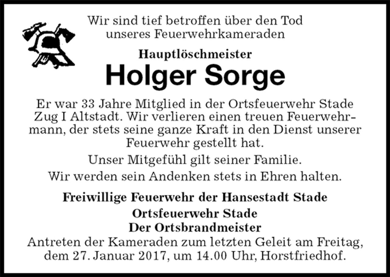<p>Wir sind tief betroffen über den Tod<br />unseres Feuerwehrkameraden<br />Hauptlöschmeister<br />Antreten der Kameraden zum letzten Geleit am Freitag, dem 27. Januar 2017, um 14.00 Uhr, Horstfriedhof.<br />Holger Sorge<br />Freiwillige Feuerwehr der Hansestadt Stade<br />Ortsfeuerwehr Stade<br />Der Ortsbrandmeister<br />Er war 33 Jahre Mitglied in der Ortsfeuerwehr Stade Zug I Altstadt. Wir verlieren einen treuen Feuerwehrmann, der stets seine ganze Kraft in den Dienst unserer Feuerwehr gestellt hat.<br />Unser Mitgefühl gilt seiner Familie.<br />Wir werden sein Andenken stets in Ehren halten.</p>