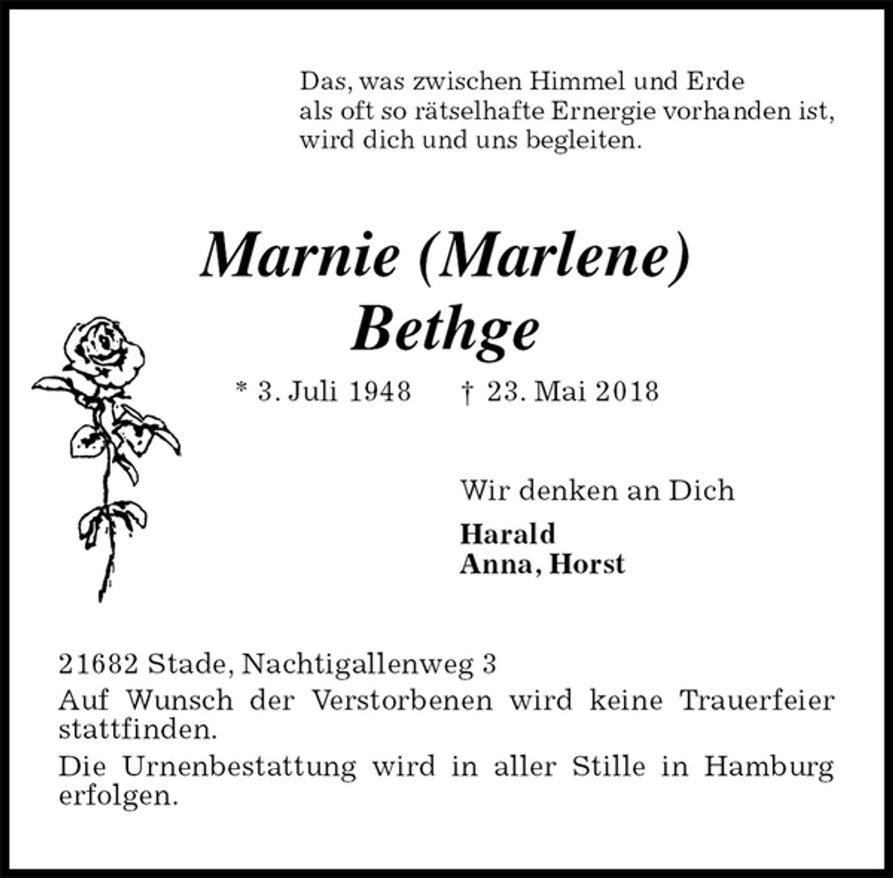 <p>Das, was zwischen Himmel und Erde<br />als oft so rätselhafte Ernergie vorhanden ist,<br />wird dich und uns begleiten.<br />Marnie (Marlene)<br />Bethge<br />* 3. Juli 1948 † 23. Mai 2018<br />Wir denken an Dich<br />Harald<br />Anna, Horst<br />21682 Stade, Nachtigallenweg 3<br />Auf Wunsch der Verstorbenen wird keine Trauerfeier stattfinden.<br />Die Urnenbestattung wird in aller Stille in Hamburg<br />erfolgen.</p>