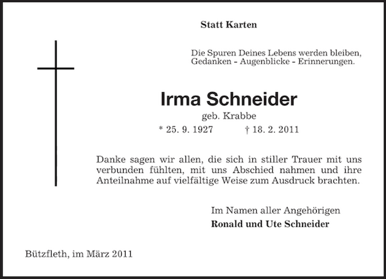 <p>Statt Karten<br />Die Spuren Deines Lebens werden bleiben, Gedanken - Augenblicke - Erinnerungen.</p><p>Irma Schneider<br />geb. Krabbe * 25. 9. 1927 † 18. 2. 2011 Danke sagen wir allen, die sich in stiller Trauer mit uns verbunden fühlten, mit uns Abschied nahmen und ihre Anteilnahme auf vielfältige Weise zum Ausdruck brachten. Im Namen aller Angehörigen Ronald und Ute Schneider Bützfleth, im März 2011</p>