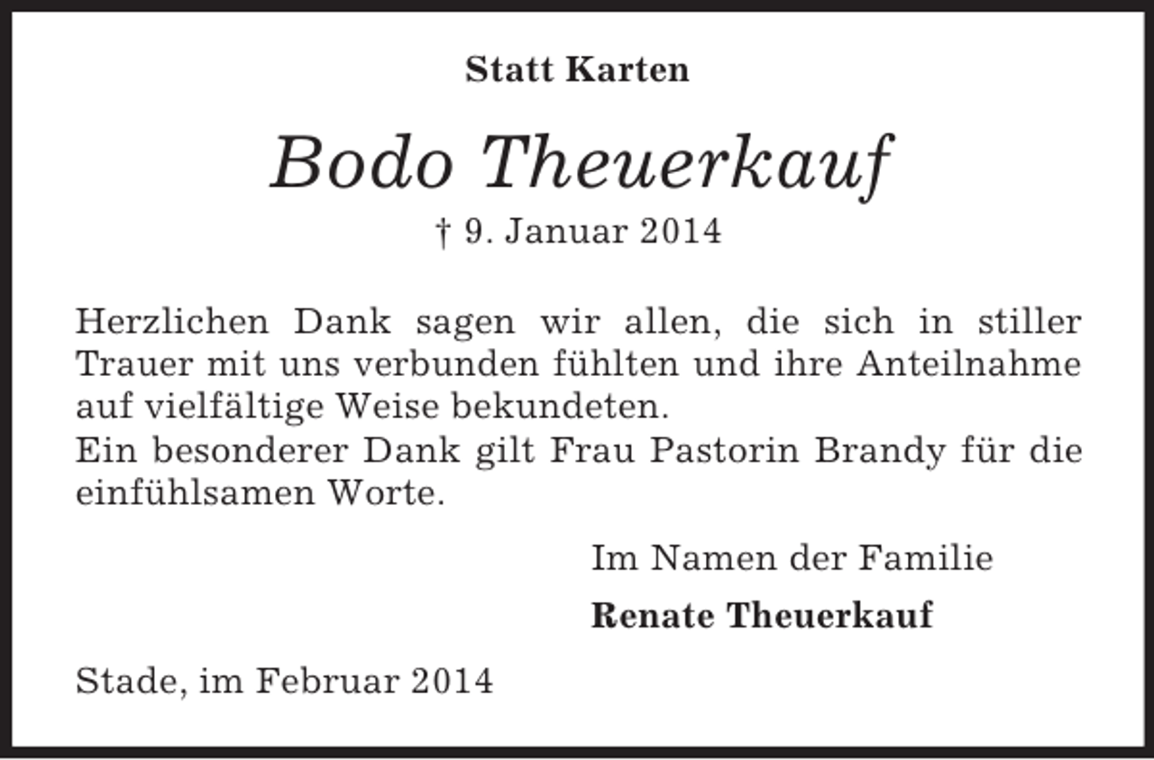 <p>Statt Karten<br />Bodo Theuerkauf<br />† 9. Januar 2014<br />Herzlichen Dank sagen wir allen, die sich in stiller Trauer mit uns verbunden fühlten und ihre Anteilnahme auf vielfältige Weise bekundeten.<br />Ein besonderer Dank gilt Frau Pastorin Brandy für die einfühlsamen Worte.<br />Im Namen der Familie<br />Renate Theuerkauf<br />Stade, im Februar 2014</p>