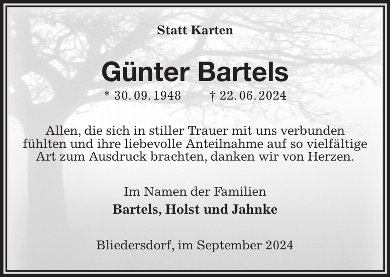 <p>Statt Karten<br />Günter Bartels<br />* 30. 09. 1948 † 22. 06. 2024<br />Allen, die sich in stiller Trauer mit uns verbunden<br />fühlten und ihre liebevolle Anteilnahme auf so vielfältige Art zum Ausdruck brachten, danken wir von Herzen.<br />Im Namen der Familien<br />Bartels, Holst und Jahnke<br />Bliedersdorf, im September 2024</p>