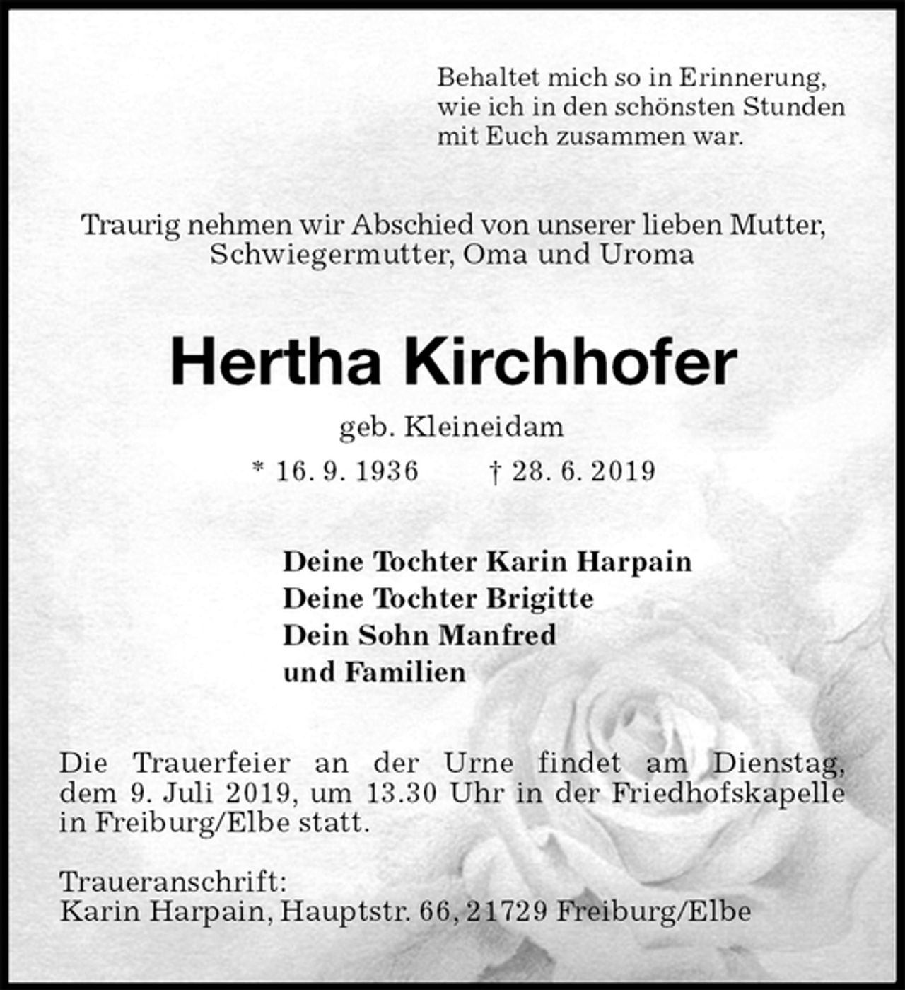 <p>Behaltet mich so in Erinnerung,<br />wie ich in den schönsten Stunden<br />mit Euch zusammen war.<br />Traurig nehmen wir Abschied von unserer lieben Mutter, Schwiegermutter, Oma und Uroma<br />Hertha Kirchhofer<br />geb. Kleineidam<br />* 16. 9. 1936 † 28. 6. 2019<br />Deine Tochter Karin Harpain<br />Deine Tochter Brigitte<br />Dein Sohn Manfred<br />und Familien<br />Die Trauerfeier an der Urne findet am Dienstag,<br />dem 9. Juli 2019, um 13.30 Uhr in der Friedhofskapelle in Freiburg/Elbe statt.</p>
<p>Traueranschrift:<br />Karin Harpain, Hauptstr. 66, 21729 Freiburg/Elbe</p>