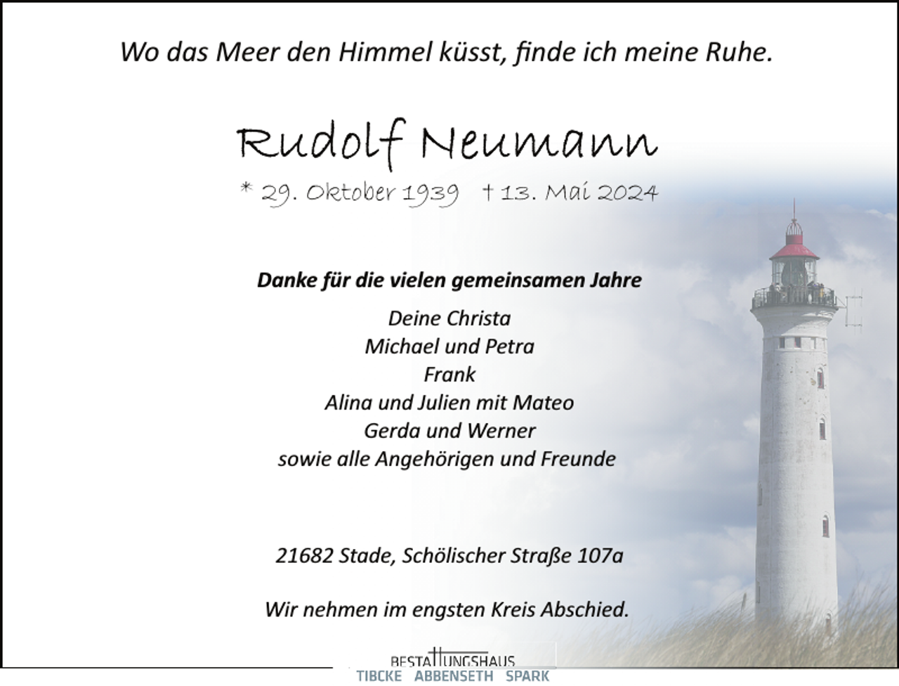 <p>Wo das Meer den Himmel küsst, ﬁnde ich meine Ruhe.</p>
<p>* 29. Oktober 1939 † 13. Mai 2024<br />Danke für die vielen gemeinsamen Jahre<br />Deine Christa<br />Michael und Petra<br />Frank<br />Alina und Julien mit Mateo<br />Gerda und Werner<br />sowie alle Angehörigen und Freunde</p>
<p>21682 Stade, Schölischer Straße 107a<br />Wir nehmen im engsten Kreis Abschied.</p>