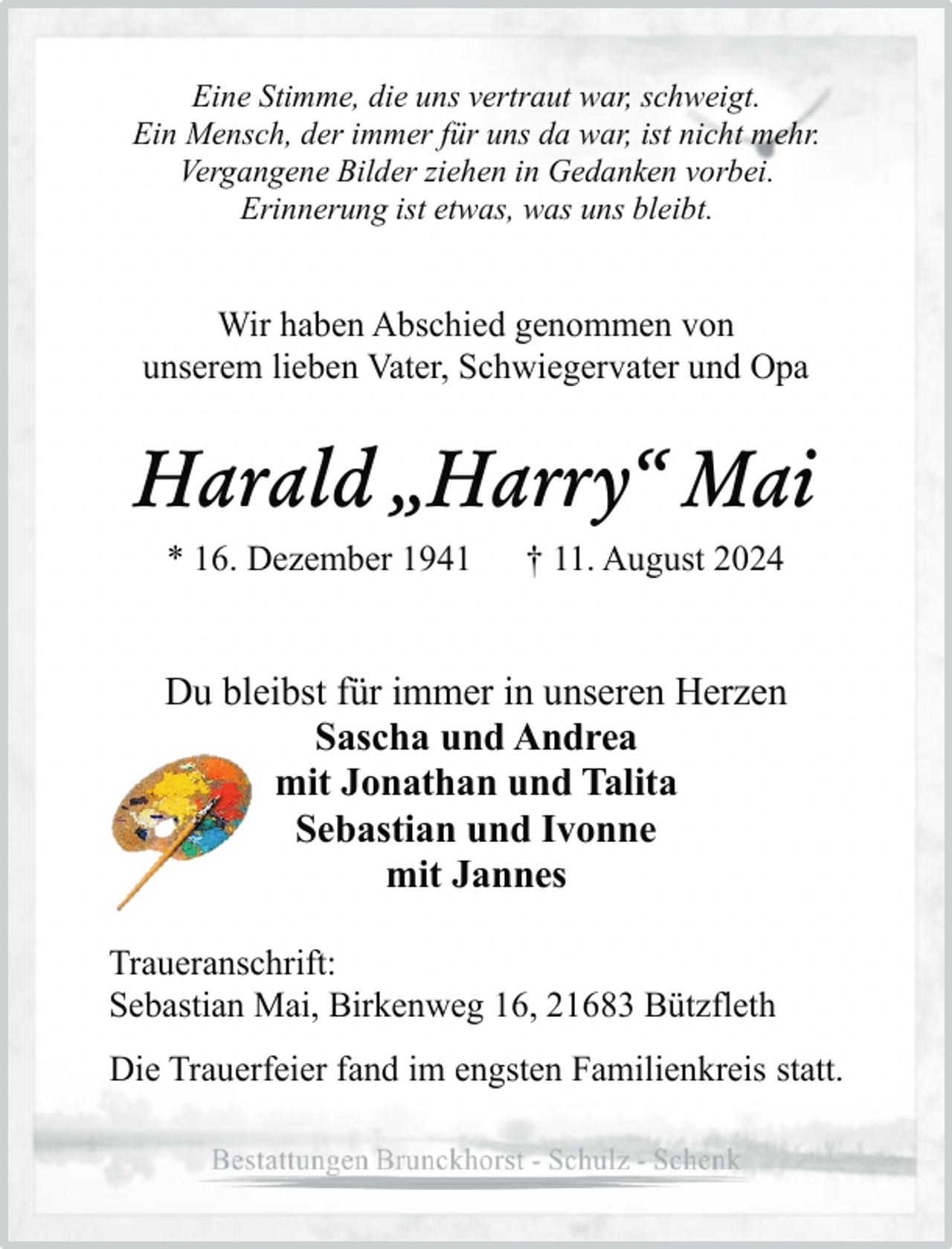 <p>Eine Stimme, die uns vertraut war, schweigt.<br />Ein Mensch, der immer für uns da war, ist nicht mehr.<br />Vergangene Bilder ziehen in Gedanken vorbei.<br />Erinnerung ist etwas, was uns bleibt.</p><p>Wir haben Abschied genommen von<br />unserem lieben Vater, Schwiegervater und Opa</p><p>Harald „Harry“ Mai<br />* 16. Dezember 1941</p><p>† 11. August 2024</p><p>Du bleibst für immer in unseren Herzen<br />Sascha und Andrea<br />mit Jonathan und Talita<br />Sebastian und Ivonne<br />mit Jannes<br />Traueranschrift:<br />Sebastian Mai, Birkenweg 16, 21683 Bützfleth<br />Die Trauerfeier fand im engsten Familienkreis statt.</p>