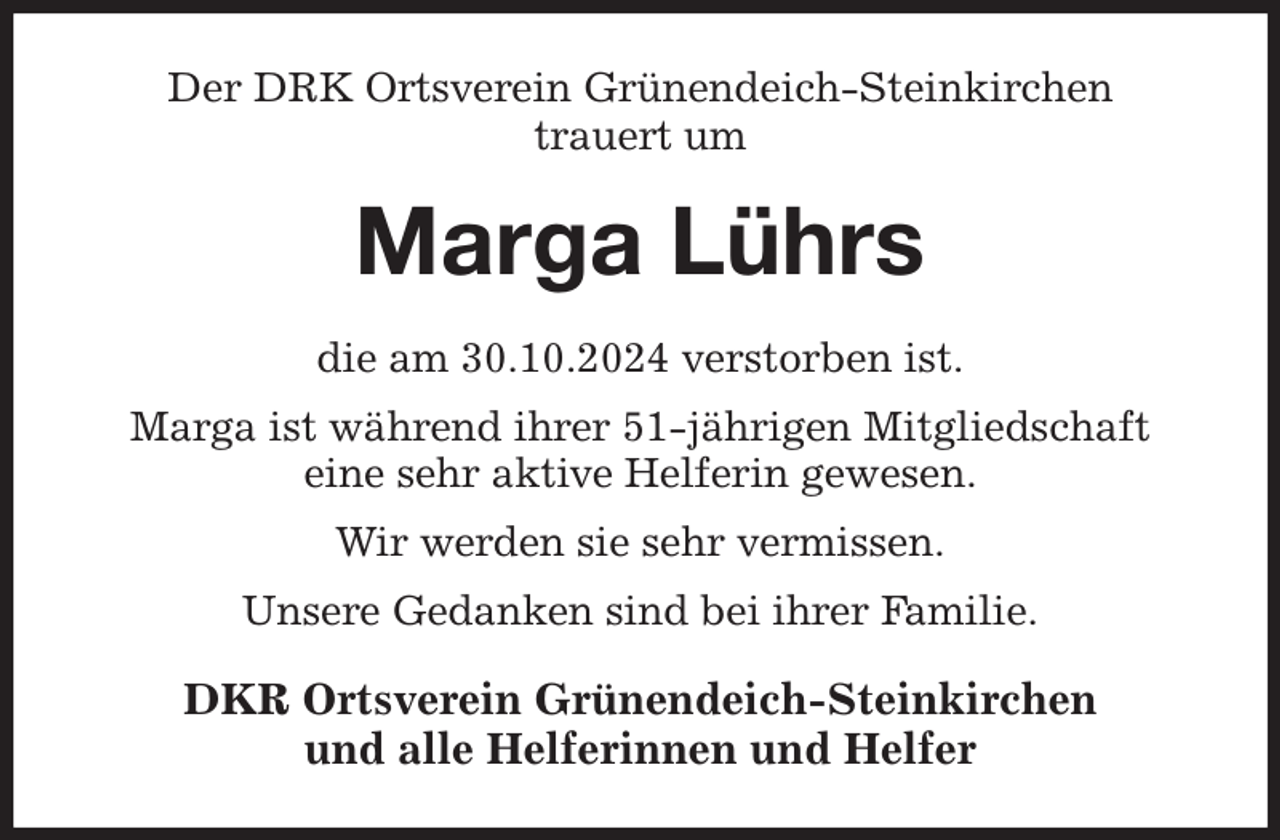 <p>Der DRK Ortsverein Grünendeich-Steinkirchen<br />trauert um<br />Marga Lührs<br />die am 30.10.2024 verstorben ist.<br />Marga ist während ihrer 51-jährigen Mitgliedschaft<br />eine sehr aktive Helferin gewesen.<br />Wir werden sie sehr vermissen.<br />Unsere Gedanken sind bei ihrer Familie.<br />DKR Ortsverein Grünendeich-Steinkirchen<br />und alle Helferinnen und Helfer</p>