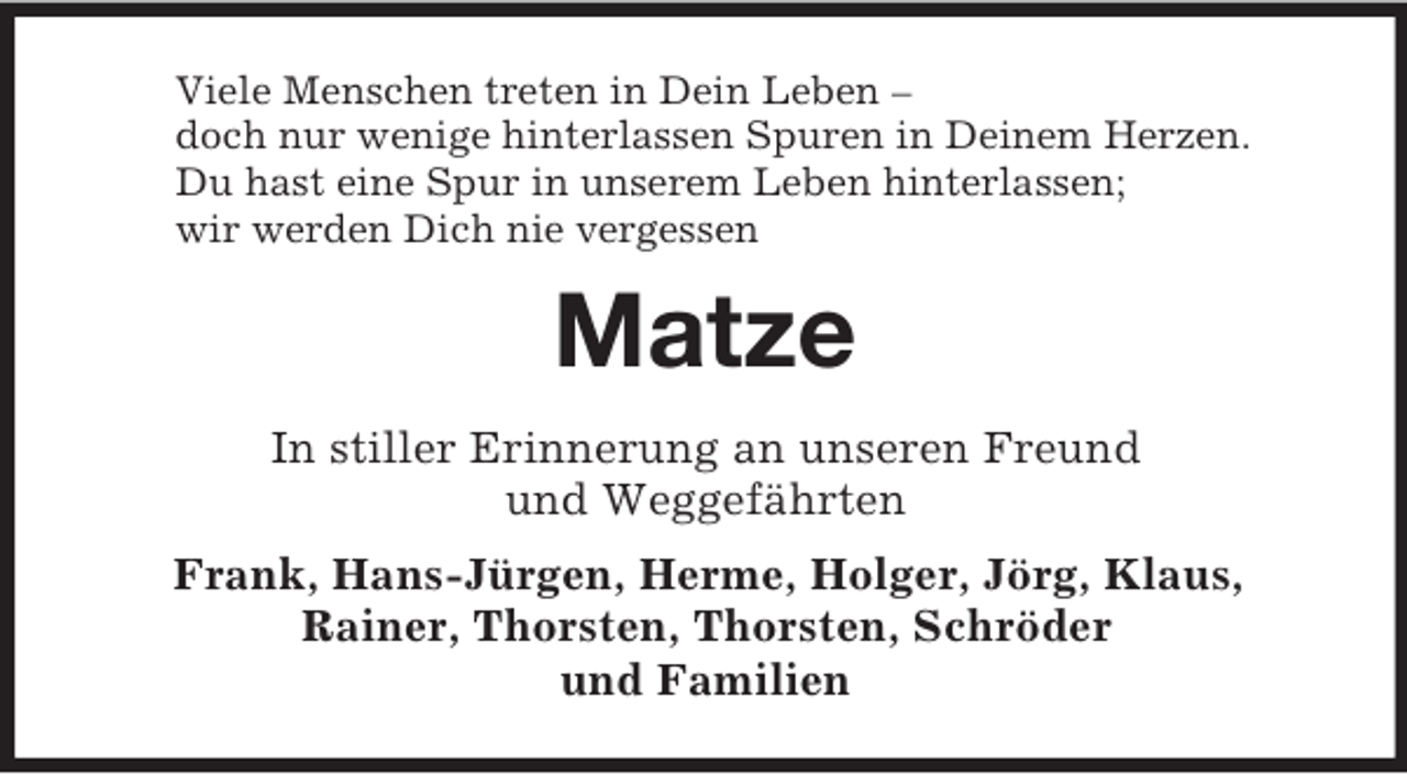 <p>Viele Menschen treten in Dein Leben –<br />doch nur wenige hinterlassen Spuren in Deinem Herzen.<br />Du hast eine Spur in unserem Leben hinterlassen;<br />wir werden Dich nie vergessen<br />Matze<br />In stiller Erinnerung an unseren Freund<br />und Weggefährten<br />Frank, Hans-Jürgen, Herme, Holger, Jörg, Klaus,<br />Rainer, Thorsten, Thorsten, Schröder<br />und Familien</p>