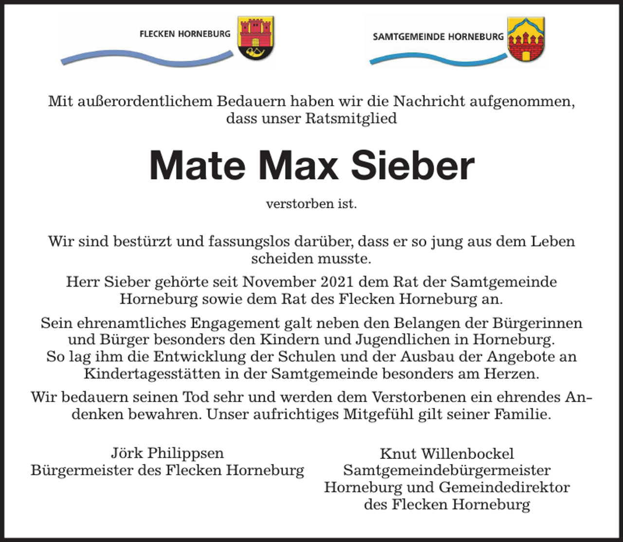 <p>Mate Max Sieber</p><p>Mit außerordentlichem Bedauern haben wir die Nachricht aufgenommen,<br />dass unser Ratsmitglied<br />Wir sind bestürzt und fassungslos darüber, dass er so jung aus dem Leben scheiden musste.<br />Herr Sieber gehörte seit November 2021 dem Rat der Samtgemeinde<br />Horneburg sowie dem Rat des Flecken Horneburg an.<br />Sein ehrenamtliches Engagement galt neben den Belangen der Bürgerinnen und Bürger besonders den Kindern und Jugendlichen in Horneburg.<br />So lag ihm die Entwicklung der Schulen und der Ausbau der Angebote an<br />Kindertagesstätten in der Samtgemeinde besonders am Herzen.<br />Wir bedauern seinen Tod sehr und werden dem Verstorbenen ein ehrendes Andenken bewahren. Unser aufrichtiges Mitgefühl gilt seiner Familie.<br />Knut Willenbockel<br />Samtgemeindebürgermeister<br />Horneburg und Gemeindedirektor<br />des Flecken Horneburg<br />verstorben ist.<br />Jörk Philippsen<br />Bürgermeister des Flecken Horneburg</p>