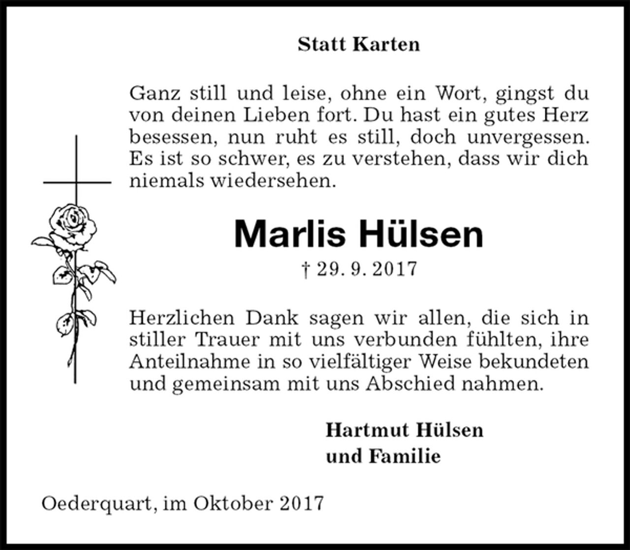 <p>Statt Karten<br />Ganz still und leise, ohne ein Wort, gingst du von deinen Lieben fort. Du hast ein gutes Herz besessen, nun ruht es still, doch unvergessen. Es ist so schwer, es zu verstehen, dass wir dich niemals wiedersehen.<br />Marlis Hülsen<br />† 29. 9. 2017<br />Herzlichen Dank sagen wir allen, die sich in stiller Trauer mit uns verbunden fühlten, ihre Anteilnahme in so vielfältiger Weise bekundeten<br />und gemeinsam mit uns Abschied nahmen.<br />Hartmut Hülsen<br />und Familie<br />Oederquart, im Oktober 2017</p>