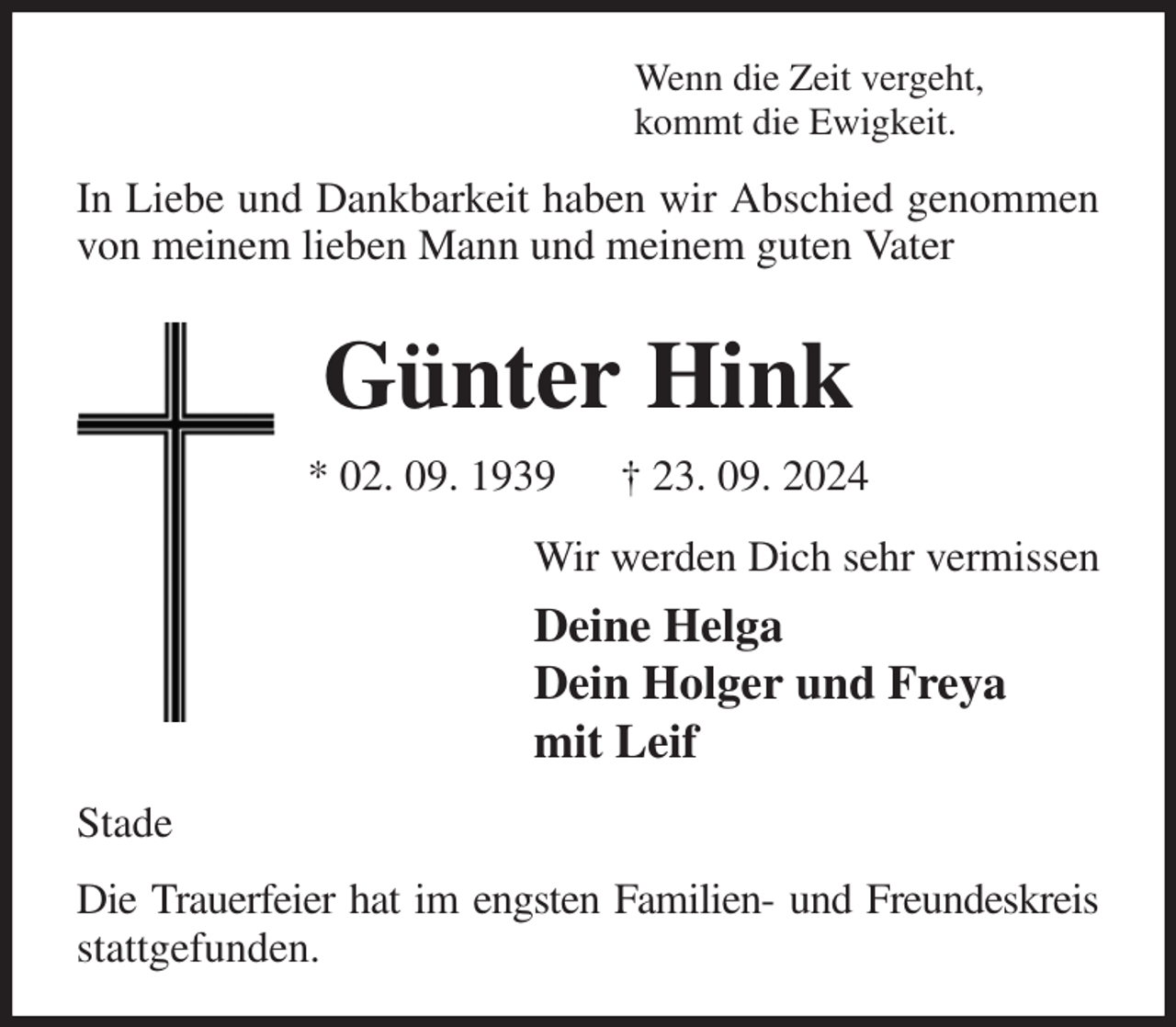 <p>Wenn die Zeit vergeht,<br />kommt die Ewigkeit.<br />In Liebe und Dankbarkeit haben wir Abschied genommen von meinem lieben Mann und meinem guten Vater<br />Günter Hink<br />* 02. 09. 1939 † 23. 09. 2024<br />Wir werden Dich sehr vermissen<br />Deine Helga<br />Dein Holger und Freya<br />mit Leif<br />Stade<br />Die Trauerfeier hat im engsten Familien- und Freundeskreis<br />stattgefunden.</p>