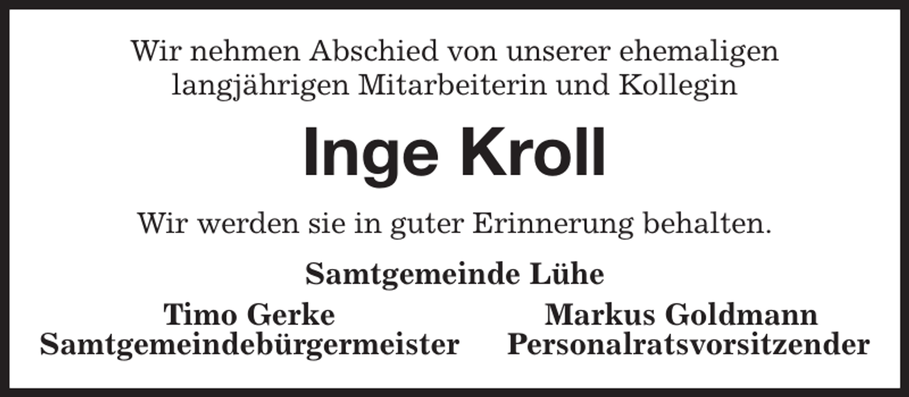 <p>Wir nehmen Abschied von unserer ehemaligen<br />langjährigen Mitarbeiterin und Kollegin<br />Inge Kroll<br />Wir werden sie in guter Erinnerung behalten.<br />Samtgemeinde Lühe<br />Timo Gerke Markus Goldmann<br />Samtgemeindebürgermeister Personalratsvorsitzender</p>