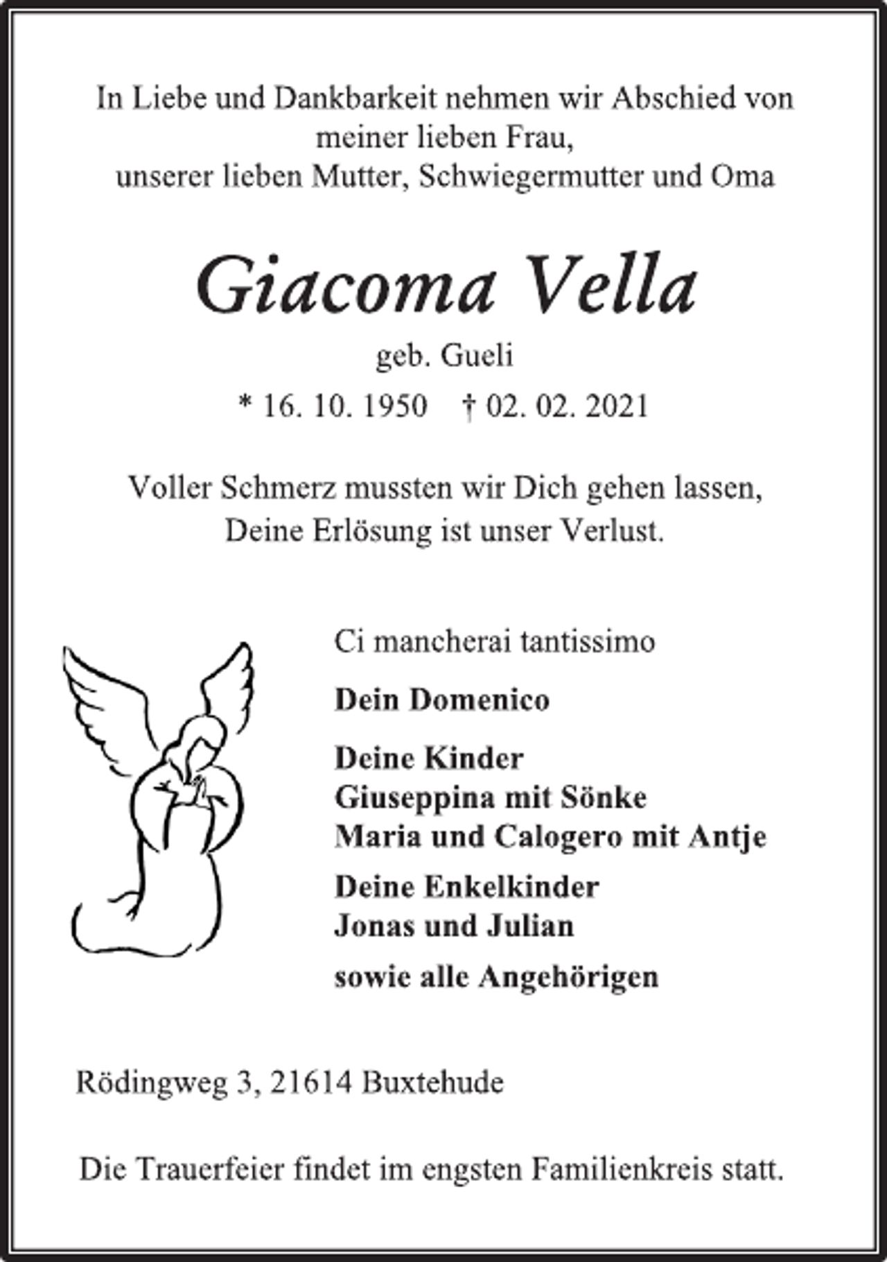 <p>In Liebe und Dankbarkeit nehmen wir Abschied von<br />meiner lieben Frau, unserer lieben Mutter, Schwiegermutter und Oma<br />Giacoma Vella<br />geb. Gueli<br />* 16. 10. 1950 † 02. 02. 2021<br />Voller Schmerz mussten wir Dich gehen lassen,<br />Deine Erlösung ist unser Verlust.<br />Ci mancherai tantissimo<br />Dein Domenico<br />Deine Kinder<br />Giuseppina mit Sönke<br />Maria und Calogero mit Antje<br />Deine Enkelkinder<br />Jonas und Julian<br />sowie alle Angehörigen<br />Rödingweg 3, 21614 Buxtehude<br />Die Trauerfeier findet im engsten Familienkreis statt.</p>