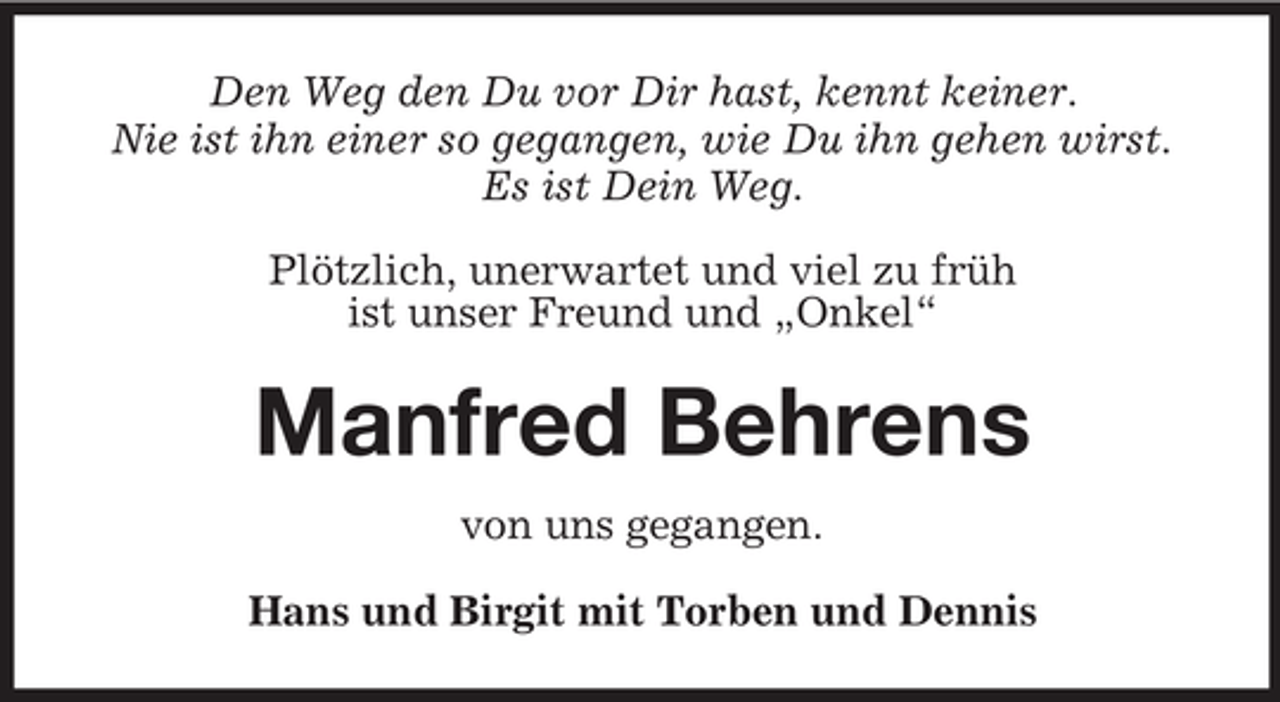 <p>Den Weg den Du vor Dir hast, kennt keiner.<br />Nie ist ihn einer so gegangen, wie Du ihn gehen wirst.<br />Es ist Dein Weg.<br />Plötzlich, unerwartet und viel zu früh<br />ist unser Freund und „Onkel“</p><p>Manfred Behrens<br />von uns gegangen.<br />Hans und Birgit mit Torben und Dennis</p>
