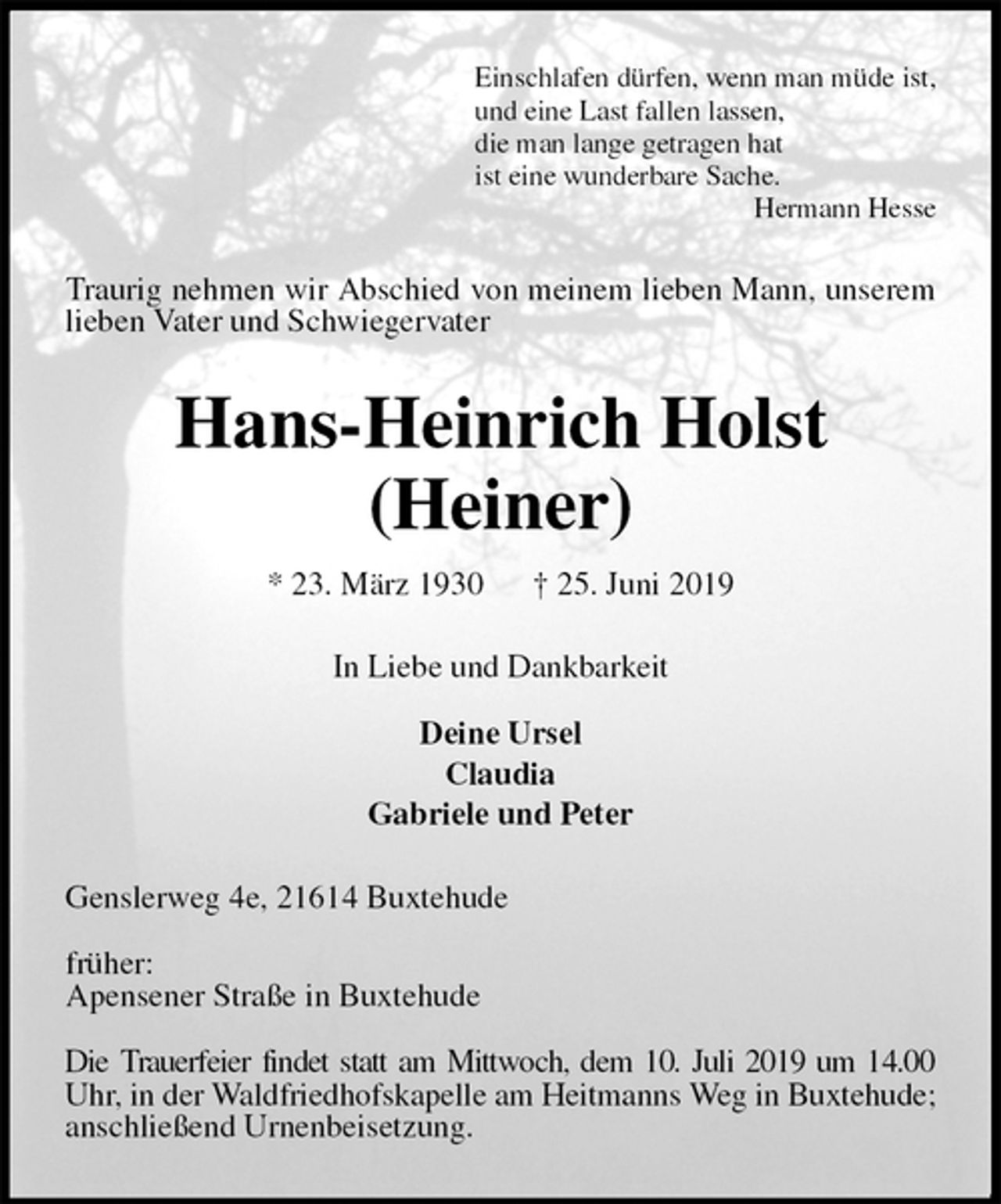 <p>Einschlafen dürfen, wenn man müde ist,<br />und eine Last fallen lassen,<br />die man lange getragen hat<br />ist eine wunderbare Sache.<br />Hermann Hesse<br />Traurig nehmen wir Abschied von meinem lieben Mann, unserem lieben Vater und Schwiegervater<br />Hans-Heinrich Holst<br />(Heiner)<br />* 23. März 1930 † 25. Juni 2019<br />In Liebe und Dankbarkeit</p>
<p>Deine Ursel<br />Claudia<br />Gabriele und Peter<br />Genslerweg 4e, 21614 Buxtehude</p>
<p>früher:<br />Apensener Straße in Buxtehude</p>
<p>Die Trauerfeier findet statt am Mittwoch, dem 10. Juli 2019 um 14.00 Uhr, in der Waldfriedhofskapelle am Heitmanns Weg in Buxtehude;<br />anschließend Urnenbeisetzung.</p>