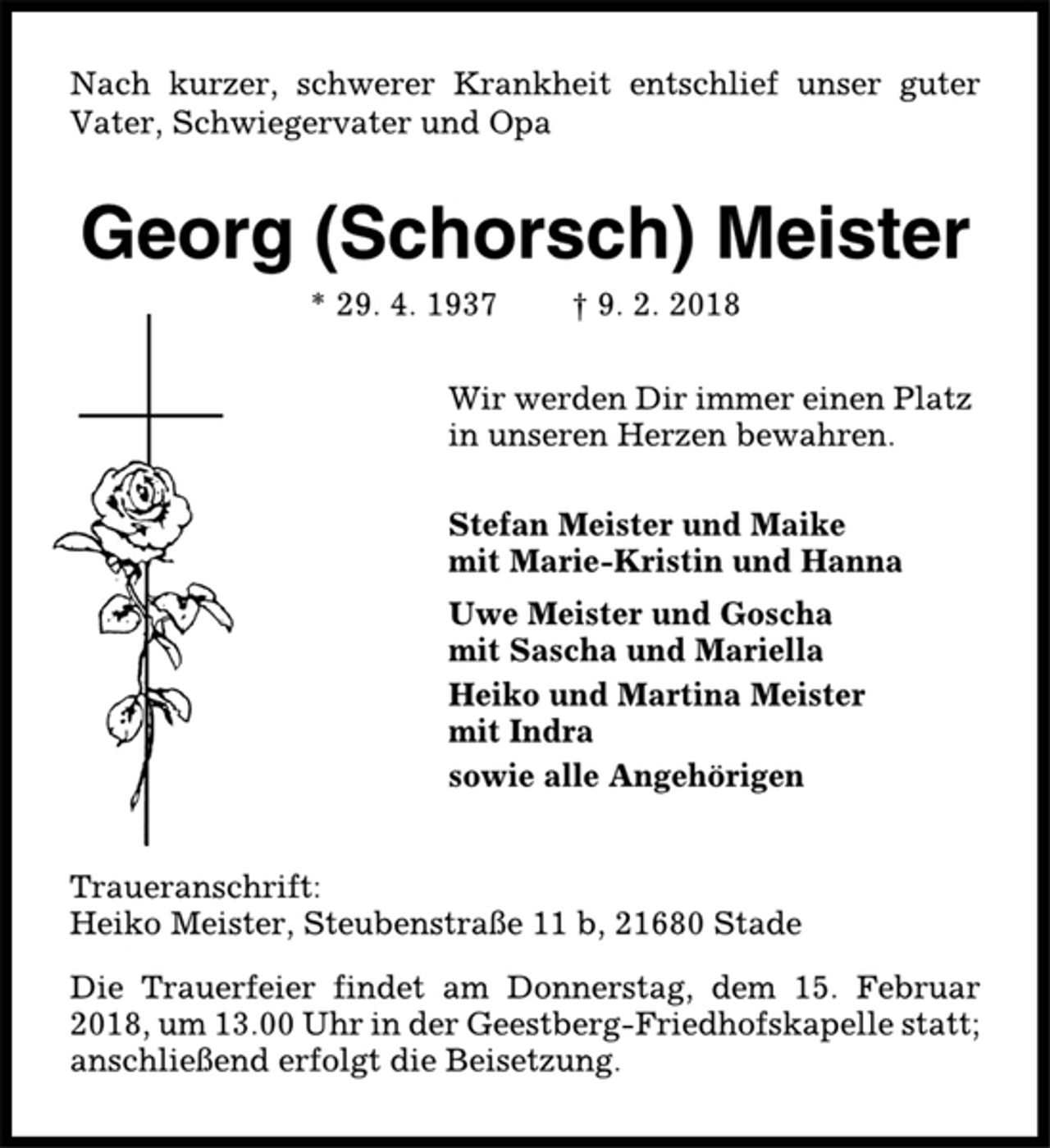 <p>Nach kurzer, schwerer Krankheit entschlief unser guter<br />Vater, Schwiegervater und Opa<br />Georg (Schorsch) Meister<br />* 29. 4. 1937 † 9. 2. 2018<br />Wir werden Dir immer einen Platz<br />in unseren Herzen bewahren.<br />Stefan Meister und Maike<br />mit Marie-Kristin und Hanna<br />Uwe Meister und Goscha<br />mit Sascha und Mariella<br />Heiko und Martina Meister<br />mit Indra<br />sowie alle Angehörigen<br />Traueranschrift:<br />Heiko Meister, Steubenstraße 11 b, 21680 Stade<br />Die Trauerfeier findet am Donnerstag, dem 15. Februar<br />2018, um 13.00 Uhr in der Geestberg-Friedhofskapelle statt;<br />anschließend erfolgt die Beisetzung.</p>