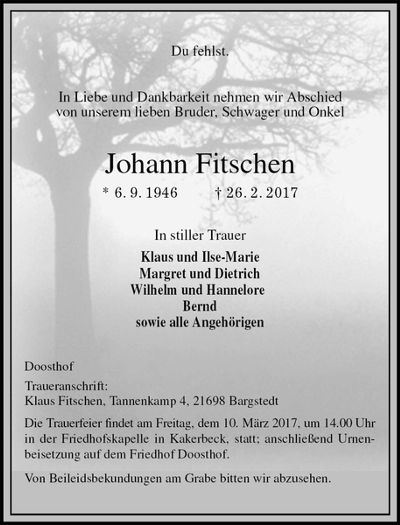 <p>Du fehlst.<br />In Liebe und Dankbarkeit nehmen wir Abschied<br />von unserem lieben Bruder, Schwager und Onkel<br />Johann Fitschen<br />* 6. 9. 1946 † 26. 2. 2017<br />In stiller Trauer<br />Klaus und Ilse-Marie<br />Margret und Dietrich<br />Wilhelm und Hannelore<br />Bernd<br />sowie alle Angehörigen<br />Doosthof<br />Traueranschrift:<br />Klaus Fitschen, Tannenkamp 4, 21698 Bargstedt<br />Die Trauerfeier findet am Freitag, dem 10. März 2017, um 14.00 Uhr in der Friedhofskapelle in Kakerbeck, statt; anschließend Urnenbeisetzung auf dem Friedhof Doosthof.<br />Von Beileidsbekundungen am Grabe bitten wir abzusehen.</p>