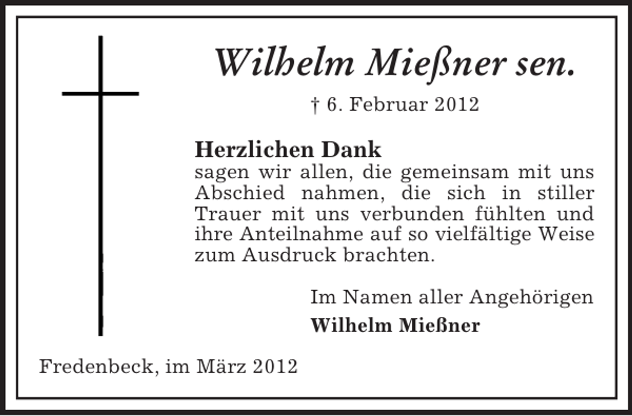 <p>Wilhelm Mießner sen.<br />† 6. Februar 2012</p><p>Herzlichen Dank<br />sagen wir allen, die gemeinsam mit uns<br />Abschied nahmen, die sich in stiller<br />Trauer mit uns verbunden fühlten und<br />ihre Anteilnahme auf so vielfältige Weise<br />zum Ausdruck brachten.<br />Im Namen aller Angehörigen<br />Wilhelm Mießner<br />Fredenbeck, im März 2012</p>