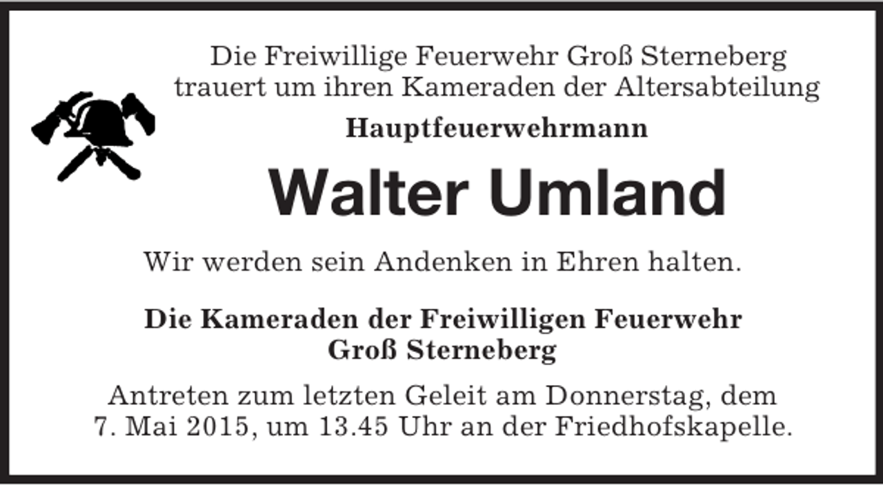 <p>Die Freiwillige Feuerwehr Groß Sterneberg<br />trauert um ihren Kameraden der Altersabteilung<br />Hauptfeuerwehrmann<br />Walter Umland<br />Wir werden sein Andenken in Ehren halten.<br />Die Kameraden der Freiwilligen Feuerwehr<br />Groß Sterneberg<br />Antreten zum letzten Geleit am Donnerstag, dem<br />7. Mai 2015, um 13.45 Uhr an der Friedhofskapelle.</p>