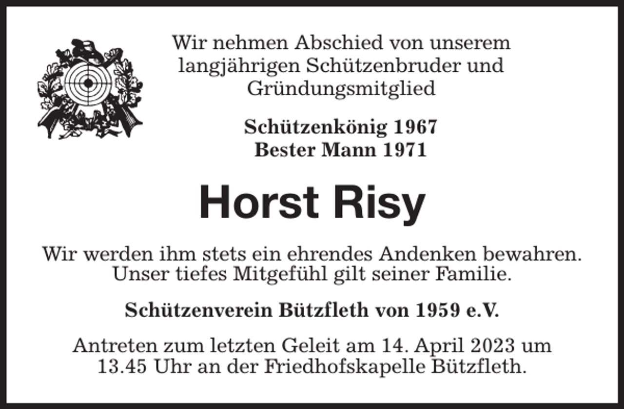 <p>Wir nehmen Abschied von unserem<br />langjährigen Schützenbruder und<br />Gründungsmitglied<br />Schützenkönig 1967<br />Bester Mann 1971<br />Horst Risy<br />Wir werden ihm stets ein ehrendes Andenken bewahren.<br />Unser tiefes Mitgefühl gilt seiner Familie.<br />Schützenverein Bützfleth von 1959 e.V.<br />Antreten zum letzten Geleit am 14. April 2023 um<br />13.45 Uhr an der Friedhofskapelle Bützfleth.</p>