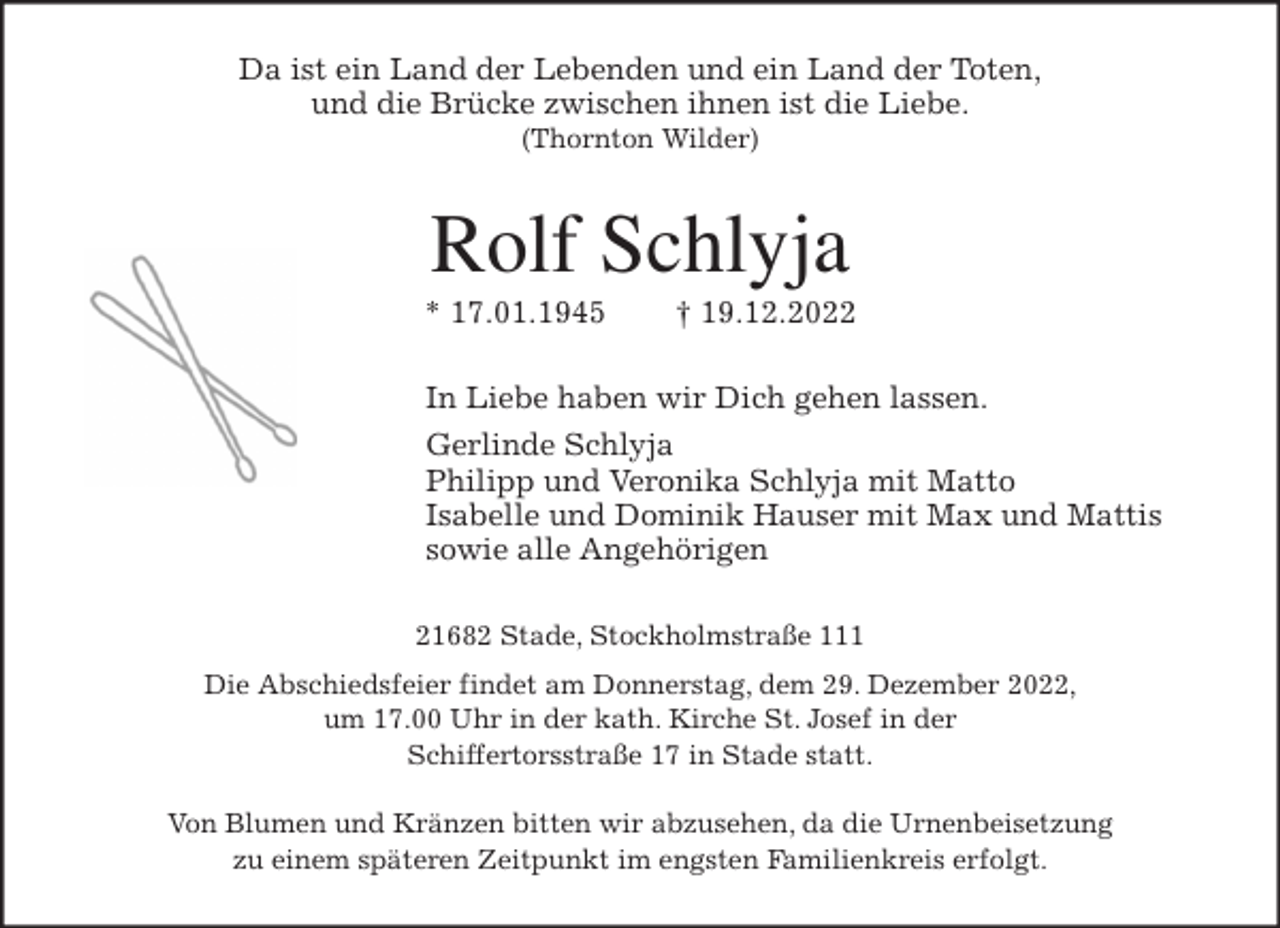 <p>Da ist ein Land der Lebenden und ein Land der Toten,<br />und die Brücke zwischen ihnen ist die Liebe.<br />(Thornton Wilder)<br />Rolf Schlyja<br />* 17.01.1945 † 19.12.2022<br />In Liebe haben wir Dich gehen lassen.<br />Gerlinde Schlyja<br />Philipp und Veronika Schlyja mit Matto<br />Isabelle und Dominik Hauser mit Max und Mattis<br />sowie alle Angehörigen<br />21682 Stade, Stockholmstraße 111<br />Die Abschiedsfeier findet am Donnerstag, dem 29. Dezember 2022,<br />um 17.00 Uhr in der kath. Kirche St. Josef in der<br />Schiffertorsstraße 17 in Stade statt.</p><p>Von Blumen und Kränzen bitten wir abzusehen, da die Urnenbeisetzung<br />zu einem späteren Zeitpunkt im engsten Familienkreis erfolgt.</p>