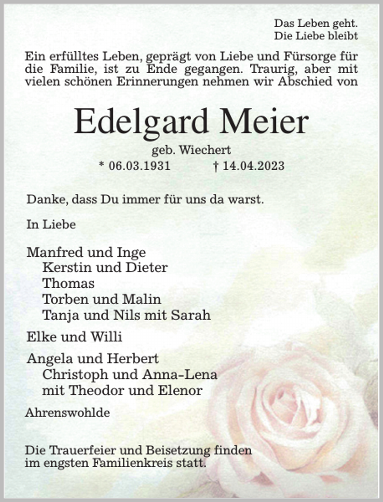 <p>Das Leben geht.<br />Die Liebe bleibt<br />Ein erfülltes Leben, geprägt von Liebe und Fürsorge für die Familie, ist zu Ende gegangen. Traurig, aber mit<br />vielen schönen Erinnerungen nehmen wir Abschied von<br />Edelgard Meier<br />geb. Wiechert<br />* 06.03.1931 † 14.04.2023</p><p>Danke, dass Du immer für uns da warst.</p><p>In Liebe</p><p>Manfred und Inge<br />Kerstin und Dieter<br />Thomas<br />Torben und Malin<br />Tanja und Nils mit Sarah<br />Elke und Willi<br />Angela und Herbert<br />Christoph und Anna-Lena<br />mit Theodor und Elenor<br />Ahrenswohlde</p><p>Die Trauerfeier und Beisetzung finden<br />im engsten Familienkreis statt.</p>