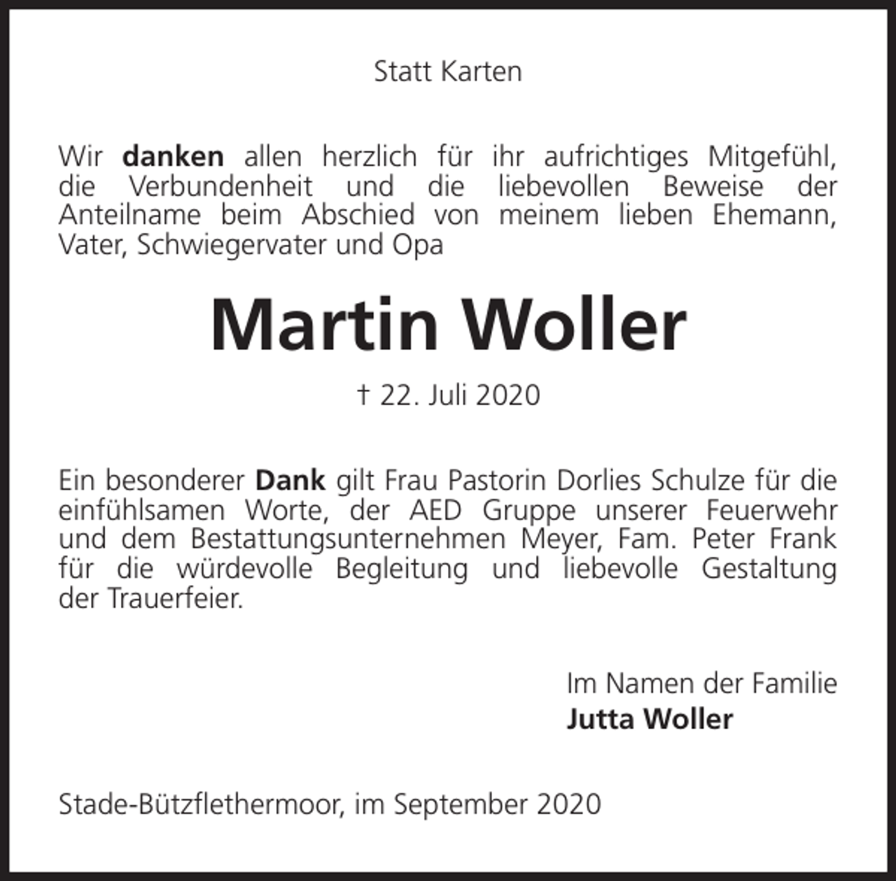 <p>Statt Karten<br />Wir danken allen herzlich für ihr aufrichtiges Mitgefühl,<br />die Verbundenheit und die liebevollen Beweise der<br />Anteilname beim Abschied von meinem lieben Ehemann,<br />Vater, Schwiegervater und Opa<br />Martin Woller<br />† 22. Juli 2020<br />Ein besonderer Dank gilt Frau Pastorin Dorlies Schulze für die einfühlsamen Worte, der AED Gruppe unserer Feuerwehr<br />und dem Bestattungsunternehmen Meyer, Fam. Peter Frank<br />für die würdevolle Begleitung und liebevolle Gestaltung<br />der Trauerfeier.<br />Im Namen der Familie<br />Jutta Woller<br />Stade-Bützflethermoor, im September 2020</p>