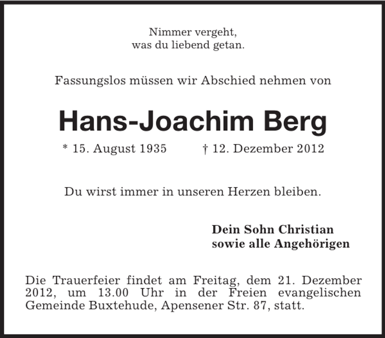 <p>Nimmer vergeht,<br />was du liebend getan.<br />Fassungslos müssen wir Abschied nehmen von<br />Hans-Joachim Berg<br />* 15. August 1935</p>
<p>† 12. Dezember 2012<br />Du wirst immer in unseren Herzen bleiben.<br />Dein Sohn Christian<br />sowie alle Angehörigen<br />Die Trauerfeier findet am Freitag, dem 21. Dezember 2012, um 13.00 Uhr in der Freien evangelischen<br />Gemeinde Buxtehude, Apensener Str. 87, statt.</p>