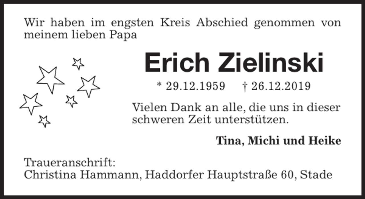 <p>Wir haben im engsten Kreis Abschied genommen von meinem lieben Papa<br />Erich Zielinski<br />* 29.12.1959 † 26.12.2019<br />Vielen Dank an alle, die uns in dieser<br />schweren Zeit unterstützen.<br />Tina, Michi und Heike<br />Traueranschrift:<br />Christina Hammann, Haddorfer Hauptstraße 60, Stade</p>