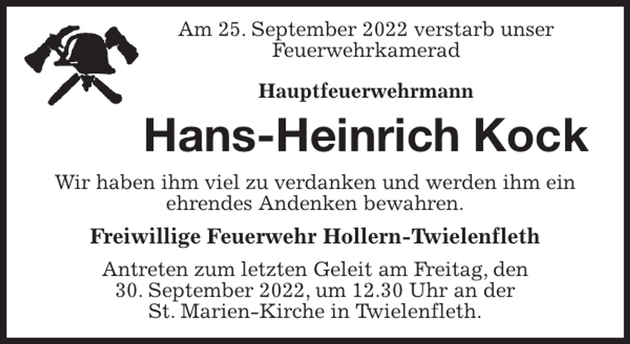 <p>Am 25. September 2022 verstarb unser<br />Feuerwehrkamerad</p><p>Hauptfeuerwehrmann<br />Hans-Heinrich Kock<br />Wir haben ihm viel zu verdanken und werden ihm ein ehrendes Andenken bewahren.<br />Freiwillige Feuerwehr Hollern-Twielenfleth<br />Antreten zum letzten Geleit am Freitag, den<br />30. September 2022, um 12.30 Uhr an der<br />St. Marien-Kirche in Twielenfleth.</p>