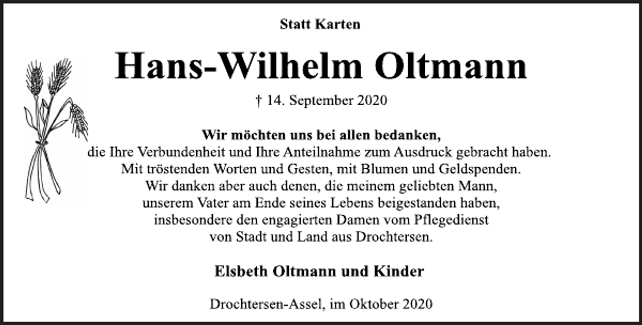 <p>Statt Karten<br />Hans-Wilhelm Oltmann<br />† 14. September 2020<br />Wir möchten uns bei allen bedanken,<br />die Ihre Verbundenheit und Ihre Anteilnahme zum Ausdruck gebracht haben.<br />Mit tröstenden Worten und Gesten, mit Blumen und Geldspenden.<br />Wir danken aber auch denen, die meinem geliebten Mann,<br />unserem Vater am Ende seines Lebens beigestanden haben,<br />insbesondere den engagierten Damen vom Pflegedienst<br />von Stadt und Land aus Drochtersen.<br />Elsbeth Oltmann und Kinder<br />Drochtersen-Assel, im Oktober 2020</p>