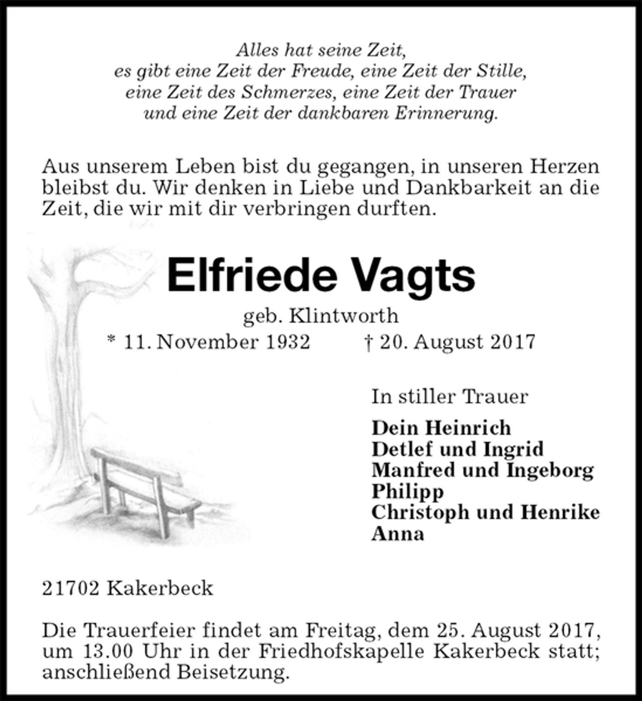 <p>Alles hat seine Zeit,<br />es gibt eine Zeit der Freude, eine Zeit der Stille,<br />eine Zeit des Schmerzes, eine Zeit der Trauer<br />und eine Zeit der dankbaren Erinnerung.<br />Aus unserem Leben bist du gegangen, in unseren Herzen<br />bleibst du. Wir denken in Liebe und Dankbarkeit an die Zeit, die wir mit dir verbringen durften.<br />Elfriede Vagts<br />geb. Klintworth<br />* 11. November 1932 † 20. August 2017<br />In stiller Trauer<br />Dein Heinrich<br />Detlef und Ingrid<br />Manfred und Ingeborg<br />Philipp<br />Christoph und Henrike<br />Anna<br />21702 Kakerbeck</p><p>Die Trauerfeier findet am Freitag, dem 25. August 2017, um 13.00 Uhr in der Friedhofskapelle Kakerbeck statt; anschließend Beisetzung.</p>