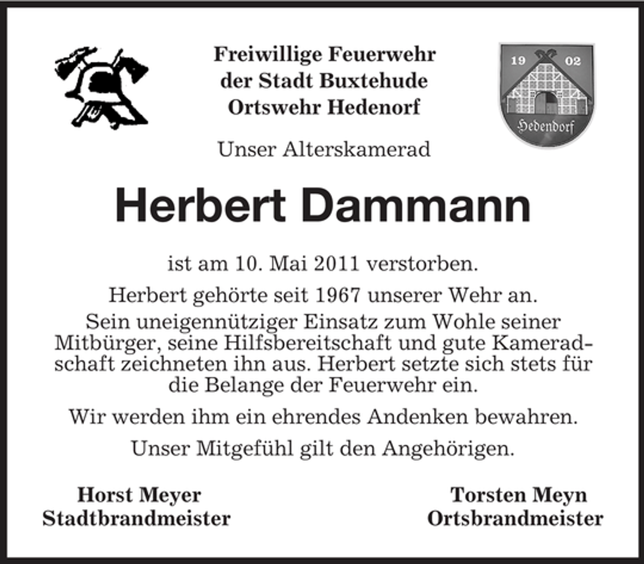 <p>Freiwillige Feuerwehr<br />der Stadt Buxtehude<br />Ortswehr Hedenorf</p><p>Unser Alterskamerad<br />Herbert Dammann<br />ist am 10. Mai 2011 verstorben.<br />Herbert gehörte seit 1967 unserer Wehr an.<br />Sein uneigennütziger Einsatz zum Wohle seiner<br />Mitbürger, seine Hilfsbereitschaft und gute Kameradschaft zeichneten ihn aus. Herbert setzte sich stets für die Belange der Feuerwehr ein.<br />Wir werden ihm ein ehrendes Andenken bewahren.<br />Unser Mitgefühl gilt den Angehörigen.<br />Horst Meyer Torsten Meyn<br />Stadtbrandmeister Ortsbrandmeister</p>