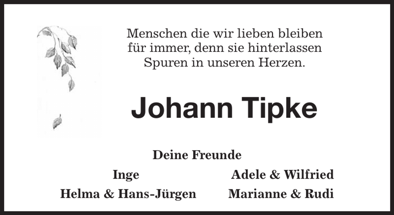 <p>Menschen die wir lieben bleiben<br />für immer, denn sie hinterlassen<br />Spuren in unseren Herzen.<br />Johann Tipke<br />Deine Freunde<br />Inge<br />Helma &amp; Hans-Jürgen Marianne &amp; Rudi<br />Adele &amp; Wilfried</p>