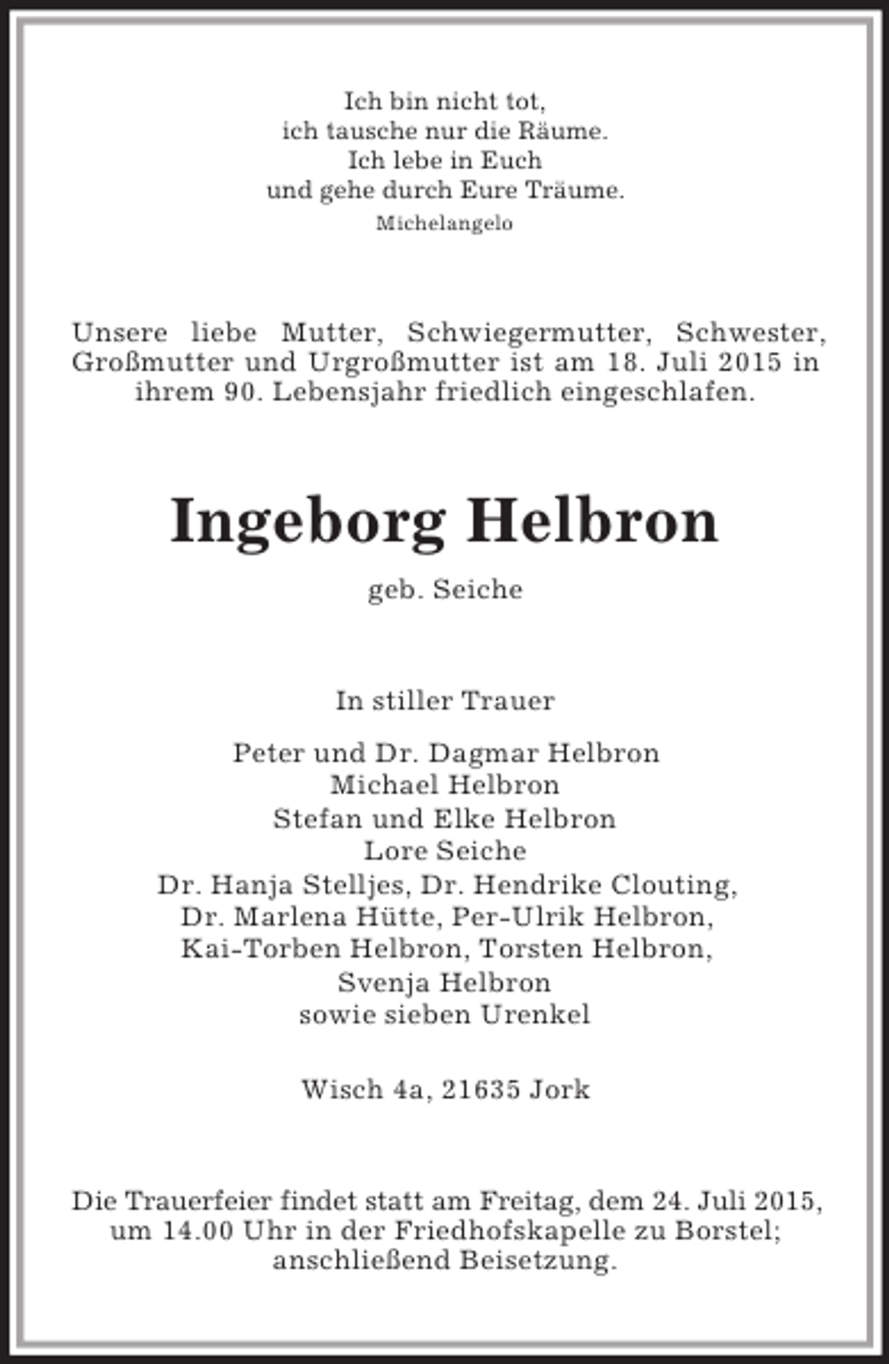<p>Ich bin nicht tot,<br />ich tausche nur die Räume.<br />Ich lebe in Euch<br />und gehe durch Eure Träume.<br />Michelangelo<br />Unsere liebe Mutter, Schwiegermutter, Schwester, Großmutter und Urgroßmutter ist am 18. Juli 2015 in ihrem 90. Lebensjahr friedlich eingeschlafen.<br />Ingeborg Helbron<br />geb. Seiche<br />In stiller Trauer<br />Peter und Dr. Dagmar Helbron<br />Michael Helbron<br />Stefan und Elke Helbron<br />Lore Seiche<br />Dr. Hanja Stelljes, Dr. Hendrike Clouting,<br />Dr. Marlena Hütte, Per-Ulrik Helbron,<br />Kai-Torben Helbron, Torsten Helbron,<br />Svenja Helbron<br />sowie sieben Urenkel<br />Wisch 4a, 21635 Jork<br />Die Trauerfeier findet statt am Freitag, dem 24. Juli 2015, um 14.00 Uhr in der Friedhofskapelle zu Borstel;<br />anschließend Beisetzung.</p>