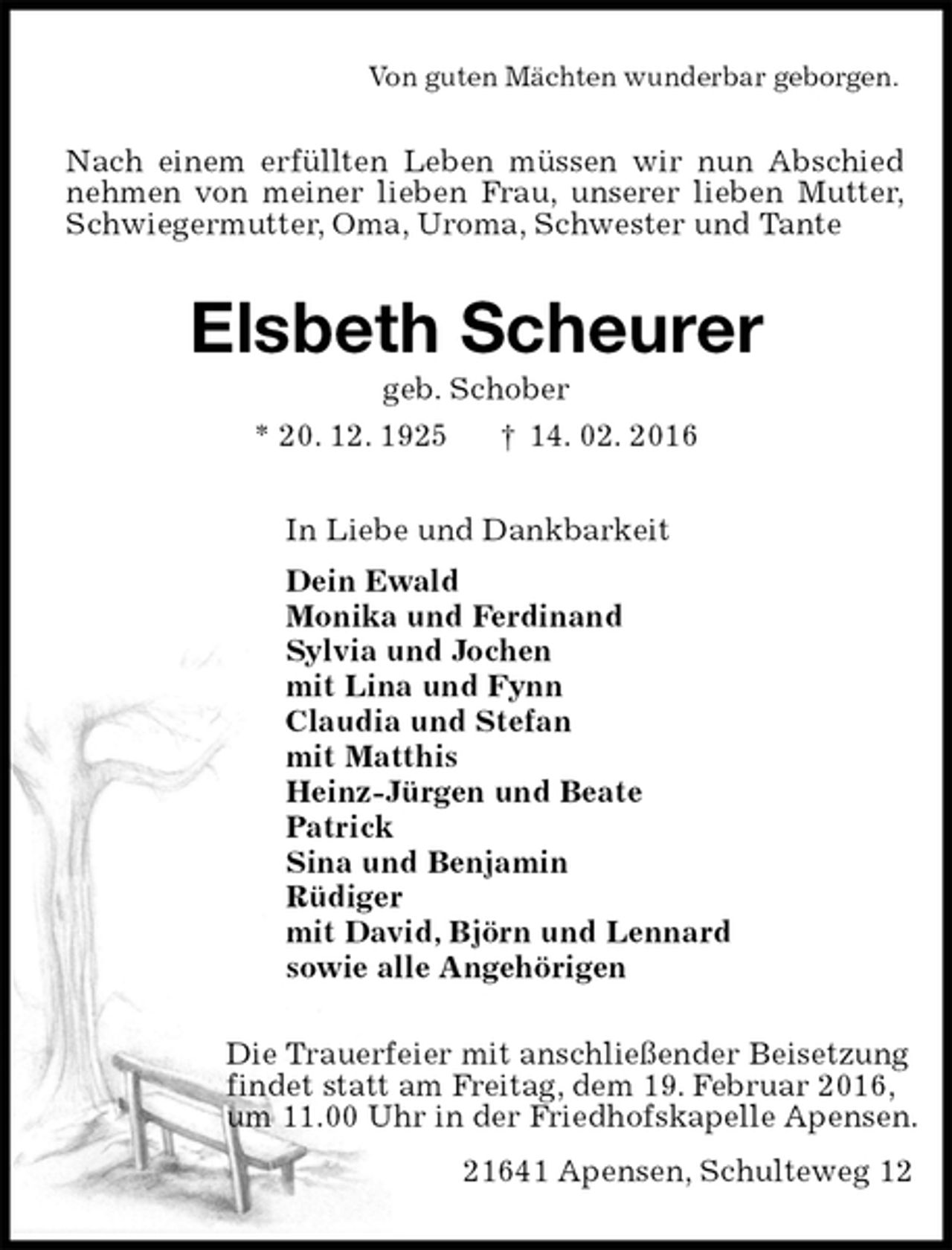 <p>Von guten Mächten wunderbar geborgen.<br />Nach einem erfüllten Leben müssen wir nun Abschied nehmen von meiner lieben Frau, unserer lieben Mutter, Schwiegermutter, Oma, Uroma, Schwester und Tante<br />Elsbeth Scheurer<br />geb. Schober<br />* 20. 12. 1925 † 14. 02. 2016<br />In Liebe und Dankbarkeit<br />Dein Ewald<br />Monika und Ferdinand<br />Sylvia und Jochen<br />mit Lina und Fynn<br />Claudia und Stefan<br />mit Matthis<br />Heinz-Jürgen und Beate<br />Patrick<br />Sina und Benjamin<br />Rüdiger<br />mit David, Björn und Lennard<br />sowie alle Angehörigen<br />Die Trauerfeier mit anschließender Beisetzung<br />findet statt am Freitag, dem 19. Februar 2016,<br />um 11.00 Uhr in der Friedhofskapelle Apensen.<br />21641 Apensen, Schulteweg 12</p>