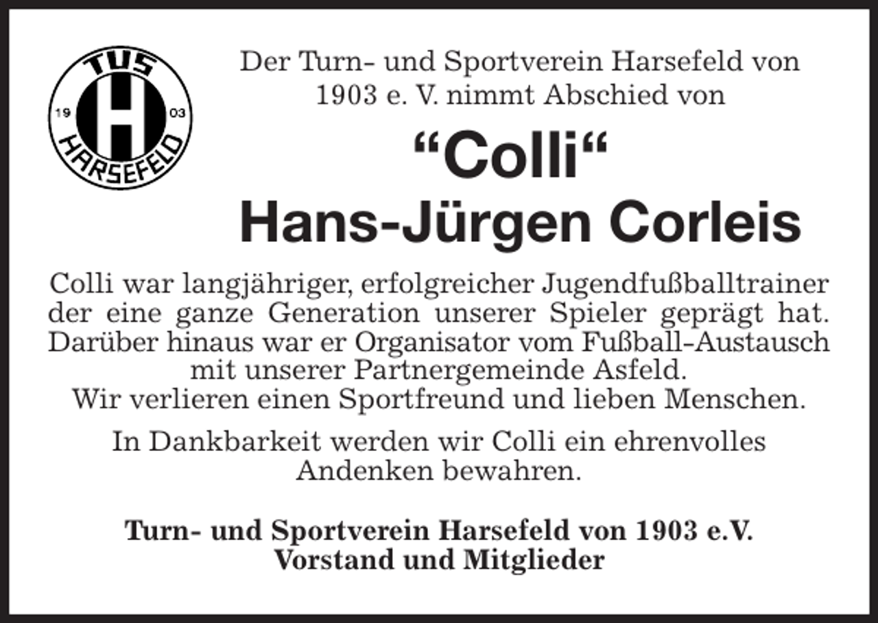 <p>Der Turn- und Sportverein Harsefeld von 1903 e. V. nimmt Abschied von<br />“Colli“<br />Hans-Jürgen Corleis<br />Colli war langjähriger, erfolgreicher Jugendfußballtrainer der eine ganze Generation unserer Spieler geprägt hat.<br />Darüber hinaus war er Organisator vom Fußball-Austausch<br />mit unserer Partnergemeinde Asfeld.<br />Wir verlieren einen Sportfreund und lieben Menschen.<br />In Dankbarkeit werden wir Colli ein ehrenvolles<br />Andenken bewahren.<br />Turn- und Sportverein Harsefeld von 1903 e.V.<br />Vorstand und Mitglieder</p>