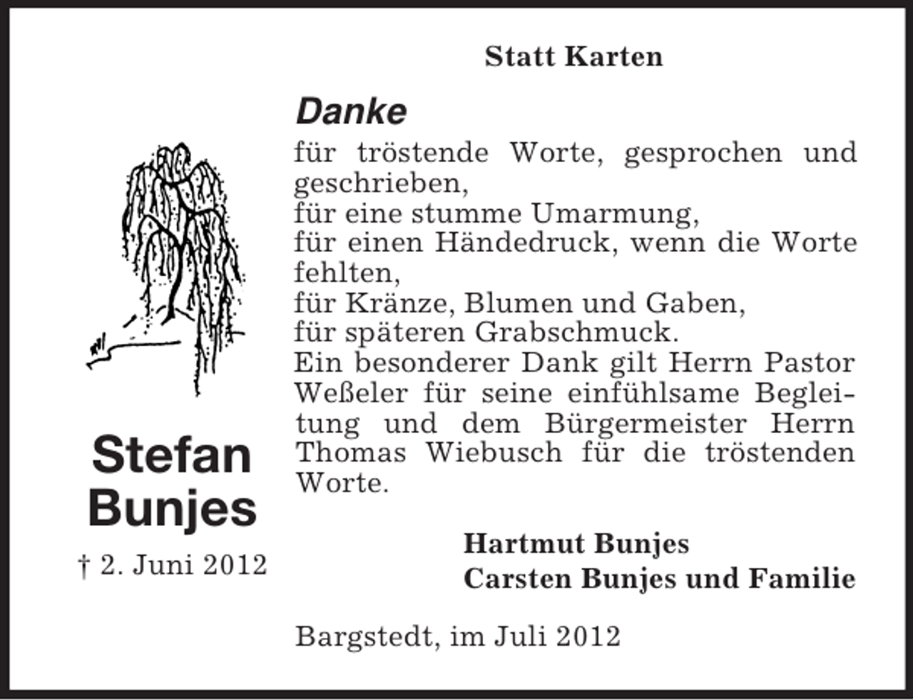 <p>Statt Karten</p><p>Danke</p><p>Stefan<br />Bunjes<br />† 2. Juni 2012</p><p>für tröstende Worte, gesprochen und<br />geschrieben,<br />für eine stumme Umarmung,<br />für einen Händedruck, wenn die Worte<br />fehlten,<br />für Kränze, Blumen und Gaben,<br />für späteren Grabschmuck.<br />Ein besonderer Dank gilt Herrn Pastor<br />Weßeler für seine einfühlsame Begleitung und dem Bürgermeister Herrn<br />Thomas Wiebusch für die tröstenden<br />Worte.<br />Hartmut Bunjes<br />Carsten Bunjes und Familie<br />Bargstedt, im Juli 2012</p>