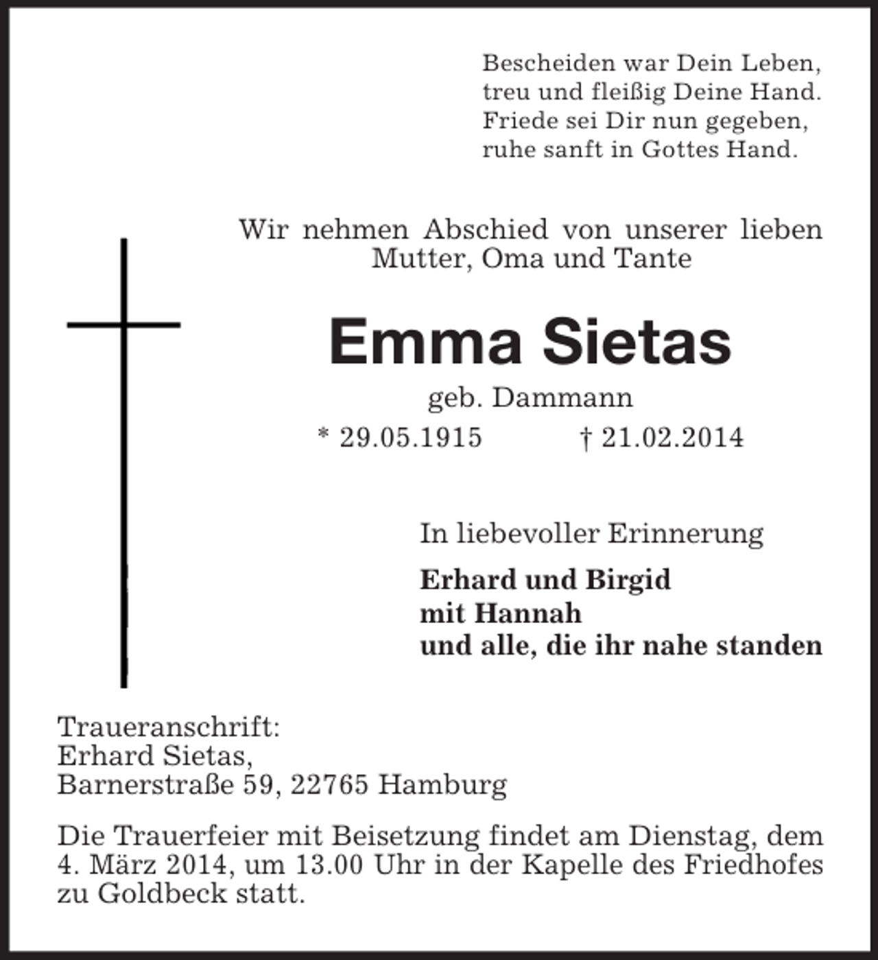 <p>Bescheiden war Dein Leben,<br />treu und fleißig Deine Hand.<br />Friede sei Dir nun gegeben,<br />ruhe sanft in Gottes Hand.<br />Wir nehmen Abschied von unserer lieben Mutter, Oma und Tante<br />Emma Sietas<br />geb. Dammann<br />* 29.05.1915 † 21.02.2014<br />In liebevoller Erinnerung<br />Erhard und Birgid<br />mit Hannah<br />und alle, die ihr nahe standen<br />Traueranschrift:<br />Erhard Sietas,<br />Barnerstraße 59, 22765 Hamburg<br />Die Trauerfeier mit Beisetzung findet am Dienstag, dem 4. März 2014, um 13.00 Uhr in der Kapelle des Friedhofes zu Goldbeck statt.</p>