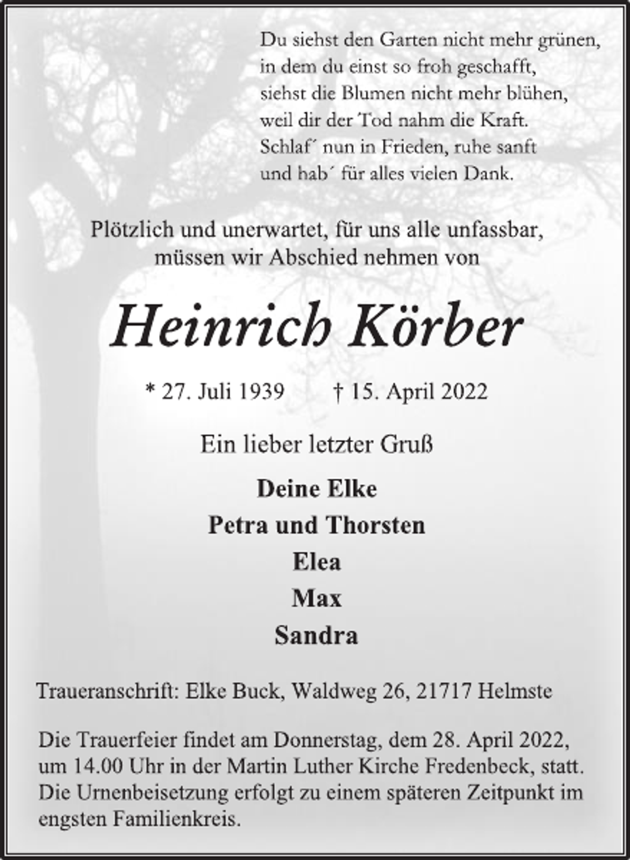 <p>Du siehst den Garten nicht mehr grünen,<br />in dem du einst so froh geschafft,<br />siehst die Blumen nicht mehr blühen,<br />weil dir der Tod nahm die Kraft.<br />Schlaf´ nun in Frieden, ruhe sanft<br />und hab´ für alles vielen Dank.<br />Plötzlich und unerwartet, für uns alle unfassbar,<br />müssen wir Abschied nehmen von<br />Heinrich Körber<br />* 27. Juli 1939 † 15. April 2022<br />Ein lieber letzter Gruß<br />Deine Elke<br />Petra und Thorsten<br />Elea<br />Max<br />Sandra<br />Traueranschrift: Elke Buck, Waldweg 26, 21717 Helmste<br />Die Trauerfeier findet am Donnerstag, dem 28. April 2022,<br />um 14.00 Uhr in der Martin Luther Kirche Fredenbeck, statt.<br />Die Urnenbeisetzung erfolgt zu einem späteren Zeitpunkt im<br />engsten Familienkreis.</p>