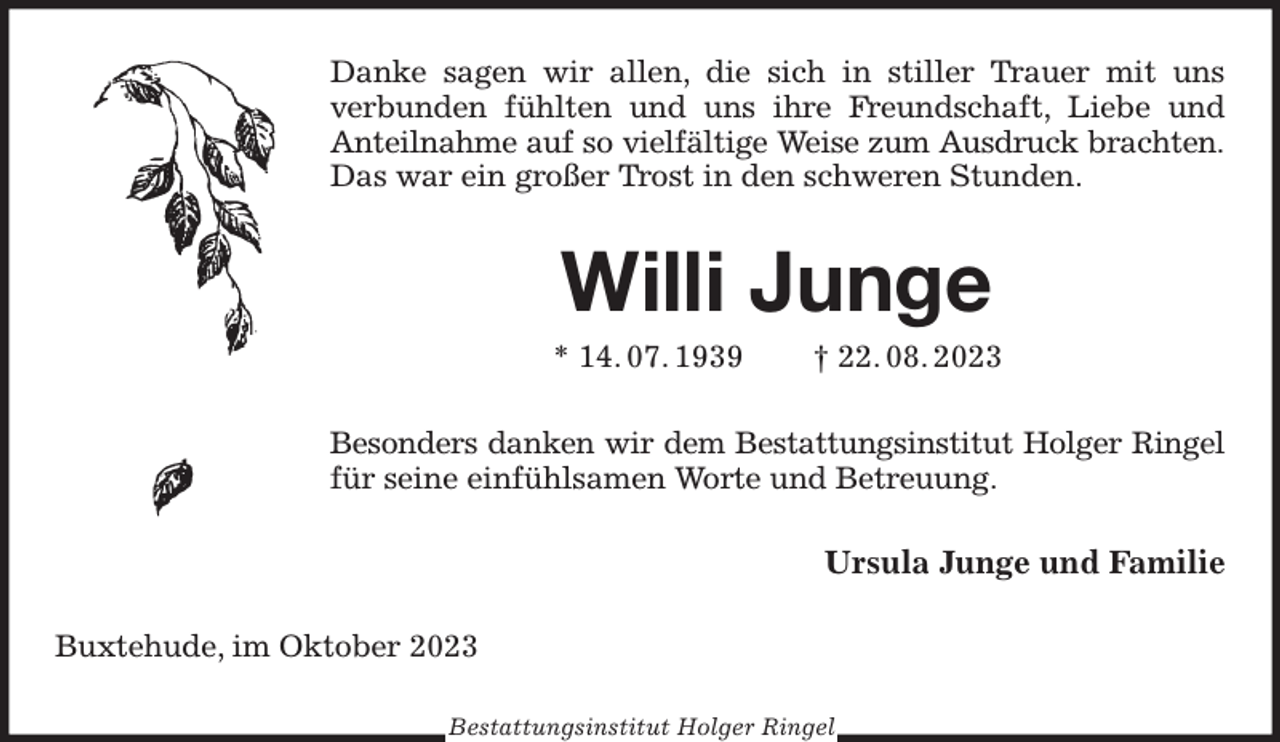 <p>Danke sagen wir allen, die sich in stiller Trauer mit uns<br />verbunden fühlten und uns ihre Freundschaft, Liebe und Anteilnahme auf so vielfältige Weise zum Ausdruck brachten.<br />Das war ein großer Trost in den schweren Stunden.<br />Willi Junge<br />* 14. 07. 1939 † 22. 08. 2023<br />Besonders danken wir dem Bestattungsinstitut Holger Ringel<br />für seine einfühlsamen Worte und Betreuung.<br />Ursula Junge und Familie<br />Buxtehude, im Oktober 2023<br />Bestattungsinstitut Holger Ringel</p>
