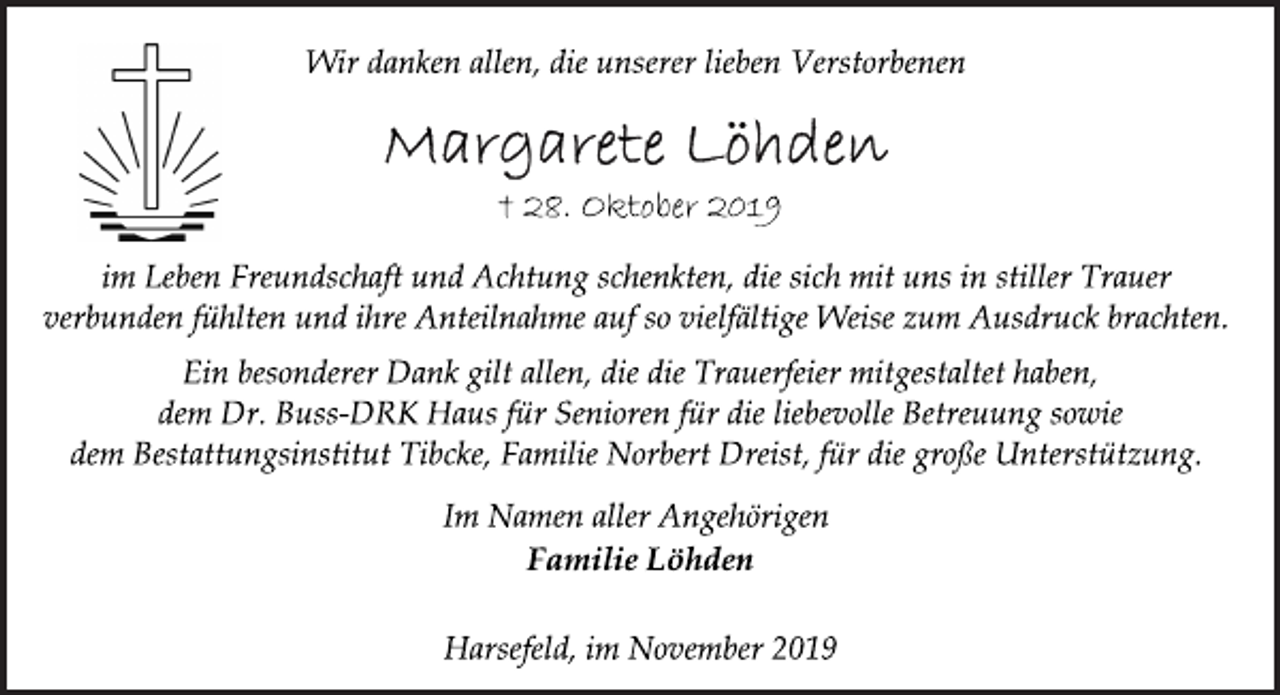 <p>Wir danken allen, die unserer lieben Verstorbenen<br />Margarete Löhden<br />+ 28. Oktober 2019<br />im Leben Freundschaft und Achtung schenkten, die sich mit uns in stiller Trauer verbunden fühlten und ihre Anteilnahme auf so vielfältige Weise zum Ausdruck brachten.<br />Ein besonderer Dank gilt allen, die die Trauerfeier mitgestaltet haben, dem Dr. Buss-DRK Haus für Senioren für die liebevolle Betreuung sowie dem Bestattungsinstitut Tibcke, Familie Norbert Dreist, für die große Unterstützung.<br />Im Namen aller Angehörigen<br />Familie Löhden<br />Harsefeld, im November 2019</p>