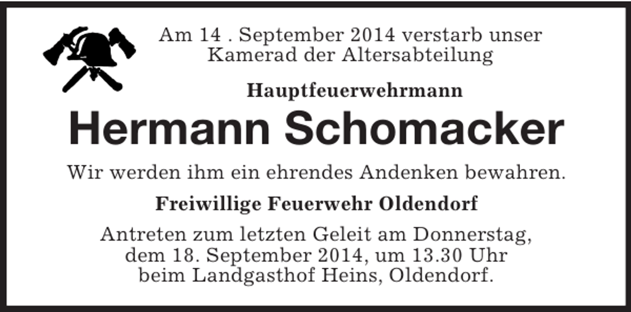 <p>Am 14 . September 2014 verstarb unser<br />Kamerad der Altersabteilung<br />Hauptfeuerwehrmann</p><p>Hermann Schomacker<br />Wir werden ihm ein ehrendes Andenken bewahren.<br />Freiwillige Feuerwehr Oldendorf<br />Antreten zum letzten Geleit am Donnerstag,<br />dem 18. September 2014, um 13.30 Uhr<br />beim Landgasthof Heins, Oldendorf.</p>